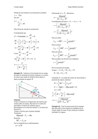 Cuerpo rígido Hugo Medina Guzmán
26
Siendo un movimiento con aceleración constante
axv 2=
De esto
M
R
I
F
a
CM
+
=
2
Otra forma de calcular la aceleración.
Considerando que
Constante=E ⇒ 0=
dt
dE
0
2
1
2
2
=⎥
⎦
⎤
⎢
⎣
⎡
−⎟
⎠
⎞
⎜
⎝
⎛
+= FxM
R
I
v
dt
dE CM
⇒ 02
=−⎟
⎠
⎞
⎜
⎝
⎛
+
dt
dx
FM
R
I
dt
dv
v CM
Como a
dt
dv
= y v
dt
dx
=
02
=−⎟
⎠
⎞
⎜
⎝
⎛
+ FvM
R
I
va CM
⇒
⎟
⎠
⎞
⎜
⎝
⎛
+
=
2
R
I
M
F
a
CM
Ejemplo 43. Analizar el movimiento de un cuerpo
de radio R, momento de inercia respecto a su centro
de masa I que rueda sin deslizar hacia abajo en
plano inclinado de ángulo θ .
Solución.
Como se muestra en la figura hay dos fuerzas que
actúan sobre el cuerpo, Mg actúa en el centro de
gravedad y la fuerza de contacto que se
descompone en la reacción normal N y la fuerza de
fricción Ff.
Vamos a resolver por el primer método.
Traslación:
MaFMg f =−βsen
Rotación:
αCMf IRF =
Por la condición de no deslizamiento:
Ra=α
Eliminando α y fF obtenemos:
2
sen
RIM
Mg
a
CM+
=
β
Considerando que para t = 0: s = 0, y v = 0.
t
RIM
Mg
v
CM
⎟
⎟
⎠
⎞
⎜
⎜
⎝
⎛
+
= 2
senβ
,
2
2
sen
2
1
t
RIM
Mg
s
CM
⎟
⎟
⎠
⎞
⎜
⎜
⎝
⎛
+
=
β
Para un anillo:
2
MRICM = ,
2
sen
4
1
tgs β=
Para un disco:
2
2
1
MRICM = ,
2
sen
3
1
tgs β=
Para una esfera:
2
5
2
MRICM = ,
2
sen
14
5
tgs β=
Para un plano sin fricción (sin rodadura)
2
sen
2
1
tgs β=
Por la ecuación de energía
Si para t = 0: 00 =K y 00 =U
000 =+= UKE
Llamando h a la caída del centro de masa desde la
posición de reposo, tenemos:
22
2
1
2
1
ωCMIMvK += ,
0sen =−=−= βMgsMghU ,
Rv=ω
βsen
2
1
2
2
Mgs
R
I
Mv CM
−⎟
⎠
⎞
⎜
⎝
⎛
+
⇒ s
RIM
Mg
v
CM
2
sen2
+
=
β
Ejemplo 44. Usar la conservación de la energía
para describir el movimiento de rodadura de un
cuerpo rígido de masa M que rueda por un plano
inclinado θ y rugoso.
 