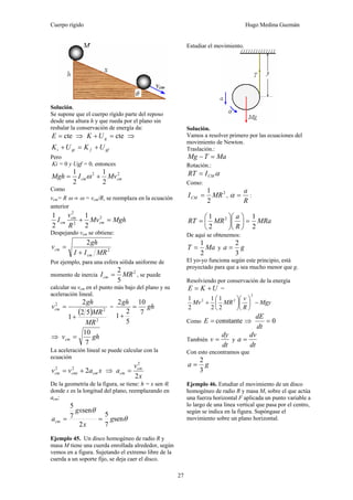Cuerpo rígido Hugo Medina Guzmán
27
Solución.
Se supone que el cuerpo rígido parte del reposo
desde una altura h y que rueda por el plano sin
resbalar la conservación de energía da:
cte=E ⇒ cte=+ gUK ⇒
gffgii UKUK +=+
Pero
Ki = 0 y Ugf = 0, entonces
22
2
1
2
1
cmcm MvIMgh += ω
Como
vcm= R ω ⇒ ω = vcm/R, se reemplaza en la ecuación
anterior
MghMv
R
v
I cm
cm
cm =+ 2
2
2
2
1
2
1
Despejando νcm se obtiene:
2
2
MRII
gh
v
cm
cm
+
=
Por ejemplo, para una esfera sólida uniforme de
momento de inercia
2
5
2
MRIcm = , se puede
calcular su vcm en el punto más bajo del plano y su
aceleración lineal.
( )
2
2
2
52
1
2
MR
MR
gh
vcm
+
= = gh
gh
7
10
5
2
1
2
=
+
⇒ ghvcm
7
10
=
La aceleración lineal se puede calcular con la
ecuación
xavv cmcmicm 222
+= ⇒
x
v
a cm
cm
2
2
=
De la geometría de la figura, se tiene: h = x sen θ,
donde x es la longitud del plano, reemplazando en
acm:
θ
θ
sen
7
5
2
sen
7
5
g
x
gx
acm ==
Ejemplo 45. Un disco homogéneo de radio R y
masa M tiene una cuerda enrollada alrededor, según
vemos en a figura. Sujetando el extremo libre de la
cuerda a un soporte fijo, se deja caer el disco.
Estudiar el movimiento.
Solución.
Vamos a resolver primero por las ecuaciones del
movimiento de Newton.
Traslación.:
MaTMg =−
Rotación.:
αCMIRT =
Como:
2
2
1
MRICM = ,
R
a
=α :
MRa
R
a
MRRT
2
1
2
1 2
=⎟
⎠
⎞
⎜
⎝
⎛
⎟
⎠
⎞
⎜
⎝
⎛
=
De aquí se obtenemos:
MaT
2
1
= y ga
3
2
=
El yo-yo funciona según este principio, está
proyectado para que a sea mucho menor que g.
Resolviendo por conservación de la energía
UKE += =
Mgy
R
v
MRMv −⎟
⎠
⎞
⎜
⎝
⎛
⎟
⎠
⎞
⎜
⎝
⎛
+
2
22
2
1
2
1
2
1
Como constante=E ⇒ 0=
dt
dE
También
dt
dy
v = y
dt
dv
a =
Con esto encontramos que
ga
3
2
=
Ejemplo 46. Estudiar el movimiento de un disco
homogéneo de radio R y masa M, sobre el que actúa
una fuerza horizontal F aplicada un punto variable a
lo largo de una línea vertical que pasa por el centro,
según se indica en la figura. Supóngase el
movimiento sobre un plano horizontal.
 