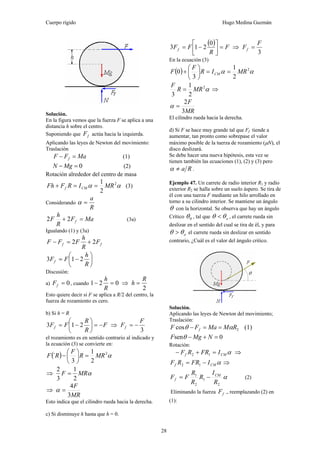 Cuerpo rígido Hugo Medina Guzmán
28
Solución.
En la figura vemos que la fuerza F se aplica a una
distancia h sobre el centro.
Suponiendo que fF actúa hacia la izquierda.
Aplicando las leyes de Newton del movimiento:
Traslación
MaFF f =− (1)
0=− MgN (2)
Rotación alrededor del centro de masa
2
1 2
αα MRIRFFh CMf ==+ (3)
Considerando
R
a
=α
MaF
R
h
F f =+ 22 (3a)
Igualando (1) y (3a)
ff F
R
h
FFF 22 +=−
⎟
⎠
⎞
⎜
⎝
⎛
−=
R
h
FFf 213
Discusión:
a) 0=fF , cuando 021 =−
R
h
⇒
2
R
h =
Esto quiere decir si F se aplica a R/2 del centro, la
fuerza de rozamiento es cero.
b) Si h = R
F
R
R
FFf −=⎟
⎠
⎞
⎜
⎝
⎛
−= 213 ⇒
3
F
Ff −=
el rozamiento es en sentido contrario al indicado y
la ecuación (3) se convierte en:
( ) α2
2
1
3
´ MRR
F
RF =⎟
⎠
⎞
⎜
⎝
⎛
−
⇒ αMRF
2
1
3
2
=
⇒
MR
F
3
4
=α
Esto indica que el cilindro rueda hacia la derecha.
c) Si disminuye h hasta que h = 0.
( ) F
R
FFf =⎥⎦
⎤
⎢⎣
⎡
−=
0
213 ⇒
3
F
Ff =
En la ecuación (3)
( )
2
1
3
0 2
αα MRIR
F
F CM ==⎟
⎠
⎞
⎜
⎝
⎛
+
α2
2
1
3
MRR
F
= ⇒
MR
F
3
2
=α
El cilindro rueda hacia la derecha.
d) Si F se hace muy grande tal que Ff tiende a
aumentar, tan pronto como sobrepase el valor
máximo posible de la tuerza de rozamiento (μN), el
disco deslizará.
Se debe hacer una nueva hipótesis, esta vez se
tienen también las ecuaciones (1), (2) y (3) pero
Ra≠α .
Ejemplo 47. Un carrete de radio interior R1 y radio
exterior R2 se halla sobre un suelo áspero. Se tira de
él con una tuerza F mediante un hilo arrollado en
torno a su cilindro interior. Se mantiene un ángulo
θ con la horizontal. Se observa que hay un ángulo
Crítico 0θ , tal que oθθ < , el carrete rueda sin
deslizar en el sentido del cual se tira de él, y para
oθθ > el carrete rueda sin deslizar en sentido
contrario, ¿Cuál es el valor del ángulo critico.
Solución.
Aplicando las leyes de Newton del movimiento;
Traslación:
2cos RMMaFF f αθ ==− (1)
0sen =+− NMgF θ
Rotación:
αCMf IFRRF =+− 12 ⇒
αCMf IFRRF −= 12 ⇒
α
2
1
2
1
R
I
R
R
R
FF CM
f −= (2)
Eliminando la fuerza fF ., reemplazando (2) en
(1):
 