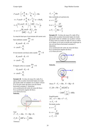 Cuerpo rígido Hugo Medina Guzmán
29
Ma
R
I
R
R
R
FF CM
=⎟⎟
⎠
⎞
⎜⎜
⎝
⎛
−− αθ
2
1
2
1
cos
⇒ 2
2
1
2
1
cos RM
R
I
R
R
R
FF CM
ααθ =+−
⇒ α
θ
⎟
⎟
⎠
⎞
⎜
⎜
⎝
⎛ −
=⎟⎟
⎠
⎞
⎜⎜
⎝
⎛ −
2
2
2
2
12 cos
R
IMR
R
RR
F CM
⇒
( )
( ) dt
d
IMR
RR
F
CM
ωθ
α =
−
−
= 2
2
12 cos
La rotación hará que el movimiento del carrete será
hacia adelante cuando 0>
dt
dω
0cos 12 >− RR θ
⇒
2
1
cos
R
R
>θ
El movimiento será hacia atrás cuando 0<
dt
dω
0cos 12 <− RR θ
⇒
2
1
cos
R
R
<θ
El ángulo crítico es cuando 0=
dt
dω
0cos 12 =− RR θ
⇒
2
1
cos
R
R
=θ
Ejemplo 48. Un disco de masa M y radio R se
apoya sobre un plano horizontal áspero de modo
que puede rodar sin resbalar con su plano vertical.
Si se tira del centro del disco con una fuerza
horizontal constante F, determine:
a) La aceleración del centro de masa del disco.
b) La aceleración angular del disco.
c) La fuerza de roce.
Solución.
Aquí
MaFF f =− , 0=− MgN ,
MRaMRRFf
2
1
2
1 2
== α
Entonces
MaFf
2
1
=
Que sustituida en la primera da:
a)
M
F
a
3
2
= ,
b)
MR
F
R
a
3
2
==α ,
c)
32
1 F
MaFf ==
Ejemplo 49. Un disco de masa M y radio 2R se
apoya sobre un plano horizontal áspero de modo
que puede rodar sin resbalar con su plano vertical.
El disco tiene un resalto de radio R como se indica
en la figura, en el cual se enrolla una cuerda que se
tira con una fuerza horizontal constante F,
determine:
a) La aceleración del centro de masa del disco.
b) La aceleración angular del disco.
c) La fuerza de roce.
Solución.
Ahora MaFF f =− , 0=− MgN
( ) α2
2
2
1
2 RMFRRFf =+
= MRa
R
a
MR =⎟
⎠
⎞
⎜
⎝
⎛
2
2 2
Simplificando:
ff FFMaFF −==+2
⇒ 0=fF
De donde resulta:
a)
m
F
a =
b)
MR
F
2
=α
c) 0=fF
 