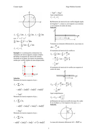 Cuerpo rígido Hugo Medina Guzmán
3
∫=
M
x dmyI 2
, ∫=
M
y dmxI 2
, ∫=
M
z dmrI 2
con
222
yxr +=
( )∫∫ +=
MM
dmyxdmr 222
= ∫∫ +
MM
dmydmx 22
yxz III +=
Ejemplo 1. A continuación evaluaremos los
momentos de inercia algunos cuerpos simples.
a) Hallar el momento de inercia del sistema
mostrado en la figura, las masas son puntuales
unidas por varillas rígidas de masa despreciable.
Solución.
Momento de inercia respecto al eje x.
iix myI ∑= 2
= ( ) ( ) ( ) ( )2222
43020 bmbmmm +++
=
2
7mb
Momento de inercia respecto al eje y.
iiy mxI ∑= 2
= ( ) ( ) ( ) ( )2222
04320 mamamm +++
=
2
5ma
Momento de inercia respecto al eje z.
iiz mrI ∑= 2
= ( ) ( ) ( ) ( )22222
4320 bmbamamm ++++
=
22
57 mamb +
Aquí comprobamos
yxz III +=
b) Momento de inercia de una varilla delgada rígida
de longitud l y masa m, con respecto a un extremo
y con respecto al centro de masa.
Solución.
Tomemos un elemento diferencial dx, cuya masa es:
dx
M
dm
l
=
El momento de Inercia de la varilla es:
dx
M
xdmxI
M
O ∫∫ ==
l
l0
22
= [ ]ll
ll
0
3
0
2
3
x
M
dxx
M
=∫
=
3
3
1
lM
El momento de inercia de la varilla con respecto al
centro de masa
[ ]2
2
32
2
2
3
l
l
l
l
ll −−
== ∫ x
M
dx
M
xICM
=
3
12
1
lM
Aquí comprobamos:
2
2
⎟
⎠
⎞
⎜
⎝
⎛
+=
l
MII CMO
c) Momento de inercia un anillo de masa M y radio
R, en el plano xy, Con respecto a los ejes x, y, z.
Solución.
La masa del elemento diferencial θRdds = es:
 