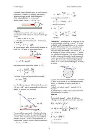 Cuerpo rígido Hugo Medina Guzmán
31
existiendo entre la bola y la mesa un coeficiente de
rozamiento μ. Calcular la distancia que recorrerá
hasta que empiece a rodar sin deslizamiento.
¿Qué velocidad tendrá en ese instante?
Aplicar para el caso 0v = 7 m/s, μ = 0,2.
Solución.
La fuerza de rozamiento µN = µmg se opone al
movimiento, siendo además la fuerza resultante, por
lo que:
mamg =− μ , ga μ−=
La velocidad de la bola comenzará a disminuir de
tal modo que:
gtvatvv μ−=−= 00 .
Al mismo tiempo, sobre la bola que inicialmente no
rueda, (ω0 = 0) actúa un momento de fuerza:
mgRRFf μτ ==
que producirá una aceleración angular
I
τ
α =
R
g
mR
mgR
I 2
5
5
2 2
μμτ
α ===
Por lo que la velocidad angular irá aumentando:
R
gt
t
2
5μ
αω ==
La velocidad de un punto de la periferia de la esfera
vale RvP ω= , que irá aumentando con el tiempo,
porque ω aumenta con el tiempo.
Por tanto, observamos que la velocidad de la bola
disminuye, y la velocidad de la periferia de la bola
aumenta. En el momento en que la velocidad de la
periferia se iguale a la velocidad de traslación, se
conseguirá la rodadura, es decir el no deslizamiento.
Pvv = Rv ω=
2
5
0
gt
gtv
μ
μ =− ⇒
g
v
t
μ7
2 0
=
la velocidad en ese instante es
0
7
5
vv = = 5 m/s, t = 1,02 s
La distancia recorrida
2
0
2
1
gttvx μ−=
=
g
v
g
v
g
g
v
μμ
μ
μ 49
12
7
2
2
1
7
2 2
0
2
0
2
0
=⎟⎟
⎠
⎞
⎜⎜
⎝
⎛
−
= 6,12 m.
Ejemplo 53. Un tambor tiene un radio de 0,40 m y
un momento de la inercia de 5,0 kg m2
. El torque
producido por la fuerza de fricción de los cojinetes
de anillo del tambor es 3,0 Nm. Un anillo en un
extremo de una cuerda se desliza en una clavija
corta en el borde del tambor, y una cuerda de 15 m
de longitud se enrolla sobre el tambor. El tambor
está inicialmente en reposo. Una fuerza constante
se aplica al extremo libre de la cuerda hasta que la
cuerda se desenrolla y se desliza totalmente de la
clavija. En ese instante, la velocidad angular del
tambor es de 12 rad/s. El tambor después decelera y
se detiene.
a) ¿Cuál es la fuerza constante aplicada a la cuerda?
b) ¿Cuál es la cantidad de movimiento angular del
tambor en el instante en que la cuerda deja el
tambor?
c) ¿Cuál es el trabajo negativo realizado por la
fricción?
d) ¿Qué tiempo el tambor estuvo en movimiento?
Movimiento con la cuerda?
Solución.
a)
Trabajo de la fuerza F + trabajo de la fricción
= Energía cinética ganada al terminarse la cuerda
2
2
1
ωθτ Of IsF =Δ+Δ
⇒ ( ) ( )( )2
120,5
2
1
4,0
15
0,315 =⎟
⎠
⎞
⎜
⎝
⎛
−F
⇒ F = 31,5 N
b)
( )( )125== ωOIL
= 60 kg.m2
/s
c)
Movimiento con la cuerda
 