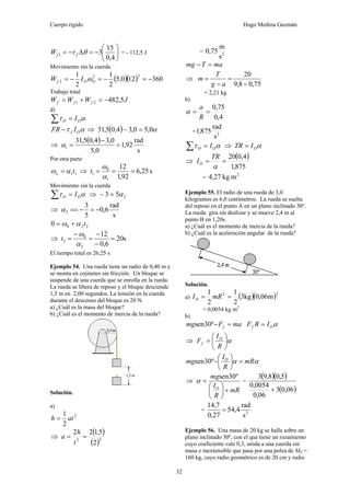 Cuerpo rígido Hugo Medina Guzmán
32
⎟
⎠
⎞
⎜
⎝
⎛
−=Δ−=
4,0
15
31 θτ ffW = - 112,5 J
Movimiento sin la cuerda
( )( ) 360120,5
2
1
2
1 22
2 −=−=−= OOf IW ω
Trabajo total
JWWW fff 5,48221 −=+=
d)
ατ OO I=∑
ατ Of IFR − ⇒ ( ) α0,50,34,05,31 =−
⇒
( )
s
rad
92,1
0,5
0,34,05,31
1 =
−
=α
Por otra parte
11to αω = ⇒ s25,6
92,1
12
1
0
1 ===
α
ω
t
Movimiento sin la cuerda
ατ OO I=∑ ⇒ 253 α=−
⇒
s
rad
6,0
5
3
2 −=−==α
2200 tαω +=
⇒ s20
6,0
12
2
0
2 =
−
−
=
−
=
α
ω
t
El tiempo total es 26,25 s
Ejemplo 54. Una rueda tiene un radio de 0,40 m y
se monta en cojinetes sin fricción. Un bloque se
suspende de una cuerda que se enrolla en la rueda.
La rueda se libera de reposo y el bloque desciende
1,5 m en 2,00 segundos. La tensión en la cuerda
durante el descenso del bloque es 20 N.
a) ¿Cuál es la masa del bloque?
b) ¿Cuál es el momento de inercia de la rueda?
Solución.
a)
2
2
1
ath =
⇒
( )
( )22
2
5,122
==
t
h
a
= 2
s
m
75,0
maTmg =−
⇒
75,08,9
20
−
=
−
=
ag
T
m
= 2,21 kg
b)
4,0
75,0
==
R
a
α
= 2
s
rad
875,1
ατ OO I=∑ ⇒ αOITR =
⇒
( )
875,1
4,020
==
α
TR
IO
=
2
mkg27,4
Ejemplo 55. El radio de una rueda de 3,0
kilogramos es 6,0 centímetros. La rueda se suelta
del reposo en el punto A en un plano inclinado 30°.
La rueda gira sin deslizar y se mueve 2,4 m al
punto B en 1,20s.
a) ¿Cuál es el momento de inercia de la rueda?
b) ¿Cuál es la aceleración angular de la rueda?
Solución.
a) ( )( )22
m06,0kg3
2
1
2
1
== mRIO
= 0,0054 kg m2
b)
maFmg f =−º30sen αOf IRF =
⇒ α⎟
⎠
⎞
⎜
⎝
⎛
=
R
I
F O
f
αα mR
R
I
mg O
=⎟
⎠
⎞
⎜
⎝
⎛
−º30sen
⇒
mR
R
I
mg
O
+⎟
⎠
⎞
⎜
⎝
⎛
=
º30sen
α =
( )( )
( )06,03
06,0
0054,0
5,08,93
+
= 2
s
rad
4,54
27,0
7,14
=
Ejemplo 56. Una masa de 20 kg se halla sobre un
plano inclinado 30º, con el que tiene un rozamiento
cuyo coeficiente vale 0,3, unida a una cuerda sin
masa e inextensible que pasa por una polea de MP =
160 kg, cuyo radio geométrico es de 20 cm y radio
 