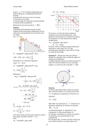 Cuerpo rígido Hugo Medina Guzmán
33
de giro rg = 15 cm. De dicha cuerda pende una
masa de 40 kg que es abandonada libremente.
Calcular:
a) Aceleración con que se mueve el sistema.
b) Tensiones en la cuerda.
c) ¿En qué rango de valores de la masa que pende,
el sistema estará en equilibrio?
Momento de inercia de la polea
2
gP MrI = .
Solución.
a) Partiendo de la suposición de que la masa
colgante acelera hacia abajo, plantearemos las tres
ecuaciones correspondientes al movimiento de las
tres masas:
m2g - T2 = m2a
amgmmT 1111 cosgsen =+− θμθ ,
R
a
rMIRTRT gP
2
12 ==− α
Sumando las tres ecuaciones siguientes
amTgm 220 =− ,
amgmmT 1111 cosgsen =+− θμθ
a
R
r
MTT
g
P
2
12 ⎟⎟
⎠
⎞
⎜⎜
⎝
⎛
−
Obtenemos:
θμθ cosgsen 112 gmmgm +−
=
⎥
⎥
⎦
⎤
⎢
⎢
⎣
⎡
⎟⎟
⎠
⎞
⎜⎜
⎝
⎛
++
2
21
R
r
Mmma
g
P
⇒ g
R
r
Mmm
mmm
a
g
P
2
21
112 cossen
⎟⎟
⎠
⎞
⎜⎜
⎝
⎛
++
+−
=
θμθ
= g2
20
15
16060
2,51040
⎟
⎠
⎞
⎜
⎝
⎛
+
−−
= 1,62 m/s2
b)
( )agmT −= 22 = 327 N,
a
R
r
TT
g
2
21 ⎟⎟
⎠
⎞
⎜⎜
⎝
⎛
= = 181 N.
c) El valor mínimo que hace que la masa m2 acelere
hacia abajo se produce cuando a = 0, es
decir:
θμθ cossen 112 mmm +=
= 10 + 5,2 = 15,2 kg.
Si la masa m2 se hace aún menor, llegará un
momento en que será arrastrada por m1. Esto
produciría una inversión en el sentido de la fuerza
de rozamiento. El valor máximo de m2 deberá
cumplir ahora:
θμθ cossen 112 mmm +=
= 10 – 5,2 = 4,8 kg.
Por tanto, entre 0 y 4,8 kg el sistema acelerará de
modo que m2 suba; entre 4,8 y 15,2 kg,
permanecerá en equilibrio; y para más de 15,2 kg
m2 acelerará hacia abajo.
Ejemplo 57. ¿Porqué una esfera que rueda se
detiene? En esta parte vamos a tratar de explicar la
resistencia al rodamiento.
La figura siguiente muestra una esfera de masa M y
radio R la cual está rodando con una velocidad
angular ω y avanza con una velocidad Rv ω= .
Solución.
La fuerzas que actúan sobre la esfera son el peso
Mg 1a reacción del piso N y la fuerza de fricción
fF . Si aplicamos la segunda ley de Newton a la
traslación.
→→
= gMFf
debe haber una aceleración
→
a y
→
v decrecería. Si
aplicamos segunda ley de Newton a la rotación.
αCMf IRF =
la aceleración angular α depende de Ff. por
consiguiente Ff actúa incrementando ω .
En resumen: en traslación Ff. acelera, en rotación
Ff. desacelera, esto aparentemente es una
contradicción.
Por otra parte Mg y N están en la línea vertical que
por el centro de masa y no causan efecto en el
 