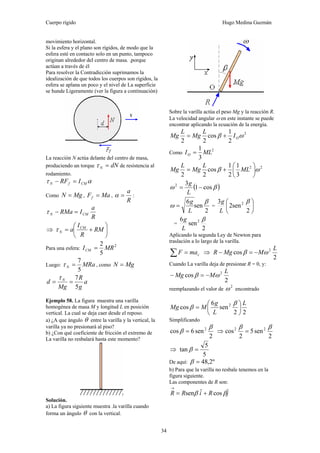 Cuerpo rígido Hugo Medina Guzmán
34
movimiento horizontal.
Si la esfera y el plano son rígidos, de modo que la
esfera esté en contacto solo en un punto, tampoco
originan alrededor del centro de masa. .porque
actúan a través de él
Para resolver la Contradicción suprimamos la
idealización de que todos los cuerpos son rígidos, la
esfera se aplana un poco y el nivel de La superficie
se hunde Ligeramente (ver la figura a continuación)
La reacción N actúa delante del centro de masa,
produciendo un torque dNN =τ de resistencia al
rodamiento.
ατ CMfN IRF =−
Como MgN = , MaFf = ,
R
a
=α :
R
a
IRMa CMN =−τ
⇒ ⎟
⎠
⎞
⎜
⎝
⎛
+= RM
R
I
a CM
Nτ
Para una esfera:
2
5
2
MRICM =
Luego: MRaN
5
7
=τ , como MgN =
a
g
R
Mg
d N
5
7
==
τ
Ejemplo 58. La figura muestra una varilla
homogénea de masa M y longitud L en posición
vertical. La cual se deja caer desde el reposo.
a) ¿A que ángulo θ entre la varilla y la vertical, la
varilla ya no presionará al piso?
b) ¿Con qué coeficiente de fricción el extremo de
La varilla no resbalará hasta este momento?
Solución.
a) La figura siguiente muestra .la varilla cuando
forma un ángulo θ con la vertical.
Sobre la varilla actúa el peso Mg y la reacción R.
La velocidad angular ω en este instante se puede
encontrar aplicando la ecuación de la energía.
2
2
1
cos
22
ωβ OI
L
Mg
L
Mg +=
Como
2
3
1
MLIO =
22
3
1
2
1
cos
22
ωβ ⎟
⎠
⎞
⎜
⎝
⎛
+= ML
L
Mg
L
Mg
( )βω cos1
32
−=
L
g
2
sen
6 β
ω
L
g
= = ⎟
⎠
⎞
⎜
⎝
⎛
2
sen2
3 2 β
L
g
=
2
sen
6 2 β
L
g
Aplicando la segunda Ley de Newton para
traslación a lo largo de la varilla.
∑ = cmaF ⇒
2
cos 2 L
MMgR ωβ −=−
Cuando La varilla deja de presionar R = 0, y:
2
cos 2 L
MMg ωβ −=−
reemplazando el valor de
2
ω encontrado
22
sen
6
cos 2 L
L
g
MMg ⎟
⎠
⎞
⎜
⎝
⎛
=
β
β
Simplificando
2
sen6cos 2 β
β = ⇒
2
sen5
2
cos 22 ββ
=
⇒
5
5
tan =β
De aquí: º2,48=β
b) Para que la varilla no resbale tenemos en la
figura siguiente.
Las componentes de R son:
jRiRR ˆcosˆsen ββ +=
→
 