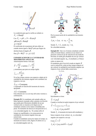 Cuerpo rígido Hugo Medina Guzmán
35
La condición para que la varilla no resbale es:
βsenRFf ≥
Con NFf μ= y βcosRN =
ββμ sencos RR ≥
βμ tan≥
El coeficiente de rozamiento del piso debe ser
cuando menos igual a βtan para que llegue sin
deslizar hasta el ángulo β .
Para º2,48=β ⇒ 12,1≥μ
CONSERVACION DE LA CANTIDAD DE
MOVIMIENTO ANGULAR.
Anteriormente hemos visto que:
dt
pd
F
→
→
= y también
dt
Ld
→
→
=τ
y mostramos que para un cuerpo rígido.
dt
Ld total
ext
→
→
=τ
Si no hay torque externo con respecto a algún eje la
cantidad de movimiento angular será constante con
respecto a ese eje.
Constantetotal =
→
L
o expresado en función del momento de inercia
apropiado.
Constante=
→
ωI
Esta relación nos va a ser muy útil como veremos a
continuación.
Ejemplo 59. Un estudiante está sentado sobre un
banco giratorio montado sobre cojinetes sin fricción
que puede girar libremente alrededor de un eje
vertical como se muestra en la figura (a). El
estudiante sostiene en las manos extendidas dos
pesas. Su momento de inercia en esta posición es I1
y su velocidad angular 1ω . No actúan sobre él
torques no equilibrados y en consecuencia su
cantidad de movimiento angular tiene que
conservarse.
Cuando el estudiante acerca las manos al cuerpo, su
momento de inercia varía, figura ( b) ahora es I2 y
su velocidad angular será 2ω
Por la conservación de la cantidad de movimiento
angular.
1122 ωω II = ⇒ 1
2
1
2 ωω
I
I
=
Siendo 12 II < , resulta 12 ωω >
Su velocidad aumenta.
Ejemplo 60. Esta vez el mismo estudiante sentado
sobre el mismo banco, sostiene en sus manos en
posición vertical al eje de rotación de una rueda de
bicicleta, la rueda gira alrededor de ese eje vertical
con velocidad angular 0ω , el estudiante y el banco
están en reposo (a).
El estudiante gira el eje de la rueda en ángulo θ
con la vertical (b), como no hay torque respecto al
eje vertical, la cantidad de movimiento angular con
respecto al eje vertical debe conservarse.
Inicialmente se tiene
kIL ˆ
00ω=
→
Cuando se inclina la rueda (respecto al eje vertical)
ruedabancoestudiante LLL
→
+
→→
+='
= kII ee
ˆcos00 θωω +
→
Siendo eI el momento de inercia del estudiante y
banco respecto al eje vertical, eω su velocidad
angular con respecto a ese eje.
Como
→→
= 'LL
kIkII ee
ˆˆcos 0000 ωθωω =+
→
 