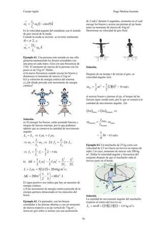 Cuerpo rígido Hugo Medina Guzmán
36
( )k
I
I
e
e
ˆcos10
0
θωω −=
→
Es la velocidad angular del estudiante con el sentido
de giro inicial de la rueda.
Cuando la rueda se invierte se invierte totalmente
2πθ = , y:
k
I
I
e
e
ˆ2
0
0
ωω =
→
Ejemplo 61. Una persona está sentada en una silla
giratoria manteniendo los brazos extendidos con
una pesa en cada mano. Gira con una frecuencia de
2 Hz. El momento de inercia de la persona con los
pesos es de 5 kg m2.
Hallar:
a) la nueva frecuencia cuando encoja los brazos y
disminuya el momento de inercia a 2 kg m2
.
b) La variación de energía cinética del sistema.
c) ¿De dónde procede este incremento de energía
cinética?
Solución.
a) Al encoger los brazos, están actuando fuerzas y
torques de fuerzas internas, por lo que podemos
admitir que se conserva la cantidad de movimiento
angular.
21 LL = ⇒ 2211 ωω II =
⇒ 2
2
1
2 ωω
I
I
= ,⇒ 1
2
1
2 22 f
I
I
f ππ = ,
⇒ 1
2
1
2 f
I
I
f = = 2
2
5
= 5 Hz
b)
1
2
2
2
2
11
2
22
222
1
2
1
I
L
I
L
IIK −=−=Δ ωω
( ) smkg20225 2
11 ππω === IL ;
J60
5
1
2
1
200 22
ππ =⎟
⎠
⎞
⎜
⎝
⎛
−=ΔK .
El signo positivo nos indica que hay un aumento de
energía cinética.
c) Este incremento de energía cinética procede de la
energía química almacenada en los músculos del
brazo.
Ejemplo 62. Un patinador, con los brazos
extendidos y las piernas abiertas y con un momento
de inercia respecto a su eje vertical de 7 kg.m2
,
inicia un giro sobre si mismo con una aceleración
de 2 rad/s2
durante 6 segundos, momento en el cual
encoge los brazos y acerca sus piernas al eje hasta
tener un momento de inercia de 4 kg.m2
.
Determinar su velocidad de giro final.
Solución.
Después de un tiempo t de iniciar el giro, su
velocidad angular será:
( ) ( )( )22
62
2
1
2
1
== attω = 36 rad/s
al acercar brazos y piernas al eje, el torque de las
fuerzas sigue siendo nulo, por lo que se conserva la
cantidad de movimiento angular, ωI
( ) ( )DespuésAntes ωω II = ⇒
Antes
Después
Antes
Después ωω
I
I
=
= 36
4
7
= 63 rad/s
Ejemplo 63. Un muchacho de 25 kg corre con
velocidad de 2,5 m/s hacia un tiovivo en reposo de
radio 2 m cuyo, momento de inercia vale 500 kg
m2
. Hallar la velocidad angular y frecuencia del
conjunto después de que el muchacho suba al
tiovivo justo en el borde.
Solución.
La cantidad de movimiento angular del muchacho
respecto al centro del tiovivo es:
( )( )( )25,2251 == mvRL = 125 kg m2
/s
 
