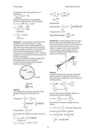 Cuerpo rígido Hugo Medina Guzmán
37
El momento de inercia del conjunto tiovivo-
muchacho es
I = Im + IT = 25x22
+ 500
= 600 kg m2
Planteando la igualdad entre la cantidad de
movimiento angular inicial y final, tendremos:
21 LL = , ( )ωTm IImvR +=
( ) 600
125
=
+
=
Tm II
mvR
ω
= 0,208 rad/s
π
ω
2
=f = 0,033 Hz
= 1,99 r.p.m.
Ejemplo 64. Una tornamesa con radio de 8,0 m y
momento de inercia de 2,0 kg.m2
. La placa
tornamesa rota con una velocidad angular de 1,5
rad/s sobre un eje vertical que pasa a través de su
centro en cojinetes sin fricción. Una bola de 0,40
kg se lanza horizontalmente hacia el eje de la
tornamesa con una velocidad de 3,0 m/s. La bola es
cogida por un mecanismo con forma de tazón en el
borde de la tornamesa.
a) ¿Cuál es cantidad de movimiento angular de la
bola alrededor del eje de la tornamesa?
b) ¿Qué fracción de energía cinética se pierde
durante la captura de la bola?
Solución.
a) La cantidad de movimiento angular de la bola
alrededor del eje de la tornamesa es cero
b)
Energía antes =
22
2
1
2
1
ωOImv +
= ( )( ) ( )( )22
5,10,2
2
1
0,34,0
2
1
+
= 4,05 J
Energía después =
2
''
2
1
ωOI
Para calcular esta energía necesitamos conocer I0 y
ω’.
( )( )22
8,04,00,2' +=+= mRII OO
= 2,256 kg/ m2
despuésantes LL = ⇒ '' ωω OO II =
5,1
256,2
0,2
'
' ⎟
⎠
⎞
⎜
⎝
⎛
=⎟⎟
⎠
⎞
⎜⎜
⎝
⎛
= ωω
O
O
I
I
=
s
rad
33,1
Reemplazando:
Energía después = ( )( )22
33,1256,2
2
1
''
2
1
=ωOI
= 2 J
Se pierde 4,05 -2 = 2,05
5,0
4,05
2,05
energíadefracción ==
Ejemplo 65. Una barra rígida de masa M y largo L
gira en un plano vertical alrededor de un eje sin
fricción que pasa por su centro. En los extremos de
la barra se unen dos cuerpos de masas m1 y m2.
Calcular la magnitud del momento angular del
sistema cuando su rapidez angular es ω y la
aceleración angular cuando la barra forma un
ángulo φ con la horizontal.
Solución.
El momento de inercia por el eje de rotación del
sistema es igual a la suma de los momentos de
inercia de los tres componentes, con los valores de
la tabla se obtiene:
2
2
2
1
2
2212
1
⎟
⎠
⎞
⎜
⎝
⎛
+⎟
⎠
⎞
⎜
⎝
⎛
+=
L
m
L
mMLI
= ⎟
⎠
⎞
⎜
⎝
⎛
++
34
21
2
M
mm
L
Como el sistema gira con rapidez angular ω, la
magnitud del momento angular es:
ωIL = = ω⎟
⎠
⎞
⎜
⎝
⎛
++
34
21
2
M
mm
L
Para calcular la aceleración angular usamos la
relación
ατ It = ⇒
I
tτ
α = , al calcular el torque total
en torno el eje de rotación, se obtiene:
φφτ cos
2
cos
2
21
L
gm
L
gmt −=
= ( ) φcos
2
1
21 gLmm −
 