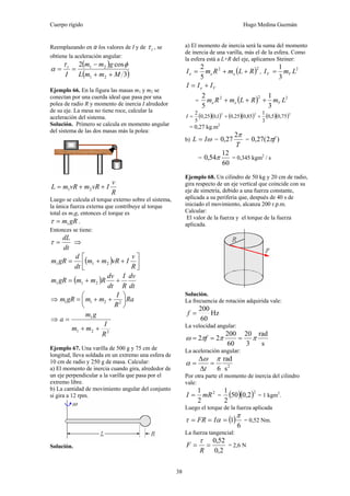 Cuerpo rígido Hugo Medina Guzmán
38
Reemplazando en α los valores de I y de tτ , se
obtiene la aceleración angular:
( )
( )3
cos2
21
21
MmmL
gmm
I
t
++
−
==
φτ
α
Ejemplo 66. En la figura las masas m1 y m2 se
conectan por una cuerda ideal que pasa por una
polea de radio R y momento de inercia I alrededor
de su eje. La mesa no tiene roce, calcular la
aceleración del sistema.
Solución. Primero se calcula en momento angular
del sistema de las dos masas más la polea:
R
v
IvRmvRmL ++= 21
Luego se calcula el torque externo sobre el sistema,
la única fuerza externa que contribuye al torque
total es m1g, entonces el torque es
gRm1=τ .
Entonces se tiene:
dt
dL
=τ ⇒
( ) ⎥⎦
⎤
⎢⎣
⎡
++=
R
v
IvRmm
dt
d
gRm 211
( )
dt
dv
R
I
dt
dv
RmmgRm ++= 211
⇒ Ra
R
I
mmgRm ⎟
⎠
⎞
⎜
⎝
⎛
++= 2211
⇒
221
1
R
I
mm
gm
a
++
=
Ejemplo 67. Una varilla de 500 g y 75 cm de
longitud, lleva soldada en un extremo una esfera de
10 cm de radio y 250 g de masa. Calcular:
a) El momento de inercia cuando gira, alrededor de
un eje perpendicular a la varilla que pasa por el
extremo libre.
b) La cantidad de movimiento angular del conjunto
si gira a 12 rpm.
Solución.
a) El momento de inercia será la suma del momento
de inercia de una varilla, más el de la esfera. Como
la esfera está a L+R del eje, aplicamos Steiner:
( )22
5
2
RLmRmI eee ++= ,
2
3
1
LmI VV =
Ve III +=
= ( ) 222
3
1
5
2
LmRLmRm Vee +++
( )( ) ( )( ) ( )( )222
75,05,0
3
1
85,025,01,025,0
5
2
++=I
= 0,27 kg.m2
b) ωIL = =
T
π2
27,0 = )2(27,0 fπ
=
60
12
54,0 π = 0,345 kgm2
/ s
Ejemplo 68. Un cilindro de 50 kg y 20 cm de radio,
gira respecto de un eje vertical que coincide con su
eje de simetría, debido a una fuerza constante,
aplicada a su periferia que, después de 40 s de
iniciado el movimiento, alcanza 200 r.p.m.
Calcular:
El valor de la fuerza y el torque de la fuerza
aplicada.
Solución.
La frecuencia de rotación adquirida vale:
Hz
60
200
=f
La velocidad angular:
s
rad
3
20
60
200
22 πππω === f
La aceleración angular:
2
s
rad
6
πω
α =
Δ
Δ
=
t
Por otra parte el momento de inercia del cilindro
vale:
2
2
1
mRI = = ( )( )2
2,050
2
1
= 1 kgm2
.
Luego el torque de la fuerza aplicada
( )
6
1
π
ατ === IFR = 0,52 Nm.
La fuerza tangencial:
2,0
52,0
==
R
F
τ
= 2,6 N
 