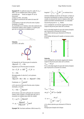 Cuerpo rígido Hugo Medina Guzmán
39
Ejemplo 69. Un anillo de masa M y radio R (ICM =
MR2
), cae en rodadura pura sobre un plano
inclinado que forma un ángulo θ con la
horizontal.
a) Hacer el DCL. del anillo.
b) Hallar la aceleración del centro de masa del
anillo.
c) Encontrar el valor de la fricción entre el plano
inclinado y el anillo.
d) ¿Cuál debe ser el mínimo valor del coeficiente de
rozamiento estático entre el plano y el anillo para
que este se encuentre en rodadura pura?
Solución.
a) El DCL. del anillo.
b) Segunda ley de Newton para la traslación
MaFMgsen f =−θ
Segunda ley de Newton para la rotación
RFI f=α ⇒ RF
R
a
MR f=2
⇒
MaFf =
Reemplazando el valor de Ff en la primera
ecuación.
MaMaMgsen =−θ ⇒ MaMg 2sen =θ
Finalmente θsen
2
1
ga =
c) El valor de la fuerza de fricción entre el plano
inclinado y el anillo.
MaFf = = θsen
2
1
Mg
d) El mínimo valor del coeficiente de rozamiento
estático entre el plano y el anillo para que este se
encuentre en rodadura pura debe de cumplir
θμ sen
2
1
MgNF kf ==
⇒ θ
θ
θ
μ tan
2
1
cos2
sen
==
Mg
Mg
k
Ejemplo 70. Una barra uniforme AB de masa M y
longitud l ⎟
⎠
⎞
⎜
⎝
⎛
= 2
12
1
lMICM se sostiene de un
extremo mediante un pivote sin fricción. La barra se
encuentra inicialmente en reposo en forma vertical
cuando un proyectil de masa m impacta sobre ella y
queda incrustado instantáneamente. La velocidad
inicial del proyectil es 0v . Hallar:
a) La cantidad de movimiento angular del sistema
respecto del pivote justo antes de la colisión.
b) La velocidad angular de giro del sistema después
que el proyectil se incrusta en la barra.
c) La altura máxima que alcanzará el CM de la
barra.
d) El trabajo del proyectil cuando se incrusta contra
la barra.
Solución.
a) La cantidad de movimiento angular del sistema
respecto del pivote justo antes de la colisión.
dmvLantes 0=
b) La velocidad angular de giro del sistema después
que el proyectil se incrusta en la barra.
despuésantes LL =
( )ddMdmv ωω += 2
0
3
1
l
⇒
⎟
⎠
⎞
⎜
⎝
⎛
+
=
22
0
3
1
mdM
dmv
l
ω
c) La altura máxima que alcanzará el CM de la
barra.
Energía justo después del choque
 