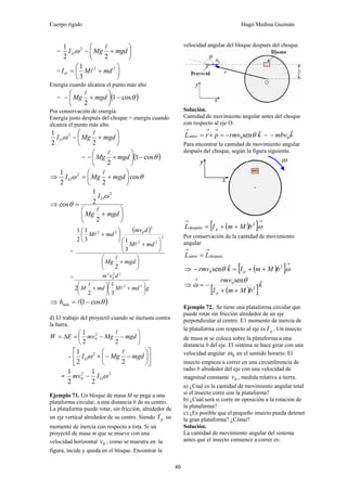Cuerpo rígido Hugo Medina Guzmán
40
= ⎟
⎠
⎞
⎜
⎝
⎛
+− mgdMgIO
22
1 2 l
ω
= ⎟
⎠
⎞
⎜
⎝
⎛
+= 22
3
1
mdMIO l
Energía cuando alcanza el punto más alto
= ( )θcos1
2
−⎟
⎠
⎞
⎜
⎝
⎛
+− mgdMg
l
Por conservación de energía:
Energía justo después del choque = energía cuando
alcanza el punto más alto.
⎟
⎠
⎞
⎜
⎝
⎛
+− mgdMgIO
22
1 2 l
ω
= ( )θcos1
2
−⎟
⎠
⎞
⎜
⎝
⎛
+− mgdMg
l
⇒ θω cos
22
1 2
⎟
⎠
⎞
⎜
⎝
⎛
+= mgdMgIO
l
⇒
⎟
⎠
⎞
⎜
⎝
⎛
+
=
mgdMg
IO
2
2
1
cos
2
l
ω
θ
=
( )
⎟
⎠
⎞
⎜
⎝
⎛
+
⎟
⎠
⎞
⎜
⎝
⎛
+
⎟
⎠
⎞
⎜
⎝
⎛
+
mgdMg
mdM
dmv
mdM
2
3
13
1
2
1
2
22
2
022
l
l
l
=
gmdMmdM
dvm
⎟
⎠
⎞
⎜
⎝
⎛
+⎟
⎠
⎞
⎜
⎝
⎛
+ 22
22
0
2
3
1
2
2 l
l
⇒ ( )θcos1−= lmáxh
d) El trabajo del proyectil cuando se incrusta contra
la barra.
⎟
⎠
⎞
⎜
⎝
⎛
−−=Δ= mgdMgmvEW
22
1 2
0
l
- ⎥
⎦
⎤
⎢
⎣
⎡
⎟
⎠
⎞
⎜
⎝
⎛
−−+ mgdMgIO
22
1 2 l
ω
=
22
0
2
1
2
1
ωOImv −
Ejemplo 71. Un bloque de masa M se pega a una
plataforma circular, a una distancia b de su centro.
La plataforma puede rotar, sin fricción, alrededor de
un eje vertical alrededor de su centro. Siendo pI su
momento de inercia con respecto a ésta. Si un
proyectil de masa m que se mueve con una
velocidad horizontal 0v , como se muestra en la
figura, incide y queda en el bloque. Encontrar la
velocidad angular del bloque después del choque.
Solución.
Cantidad de movimiento angular antes del choque
con respecto al eje O.
krmvprL ˆsen0antes θ−=×=
→→→
= kmbv ˆ0−
Para encontrar la cantidad de movimiento angular
después del choque, según la figura siguiente.
( )[ ]
→→
++= ω2
después bMmIL p
Por conservación de la cantidad de movimiento
angular
despuésantes
→→
= LL
⇒ ( )[ ]
→
++=− ωθ 2
0
ˆsen bMmIkrmv p
⇒
( )[ ]k
bMmI
rmv
p
ˆsen
2
0
++
−=
→ θ
ω
Ejemplo 72. Se tiene una plataforma circular que
puede rotar sin fricción alrededor de un eje
perpendicular al centro. E1 momento de inercia de
la plataforma con respecto al eje es pI . Un insecto
de masa m se coloca sobre la plataforma a una
distancia b del eje. El sistema se hace girar con una
velocidad angular 0ω en el sentido horario. El
insecto empieza a correr en una circunferencia de
radio b alrededor del eje con una velocidad de
magnitud constante 0v , medida relativa a tierra.
a) ¿Cual es la cantidad de movimiento angular total
si el insecto corre con la plataforma?
b) ¿Cuál será si corre en oposición a la rotación de
la plataforma?
c) ¿Es posible que el pequeño insecto pueda detener
la gran plataforma? ¿Cómo?
Solución.
La cantidad de movimiento angular del sistema
antes que el insecto comience a correr es:
 