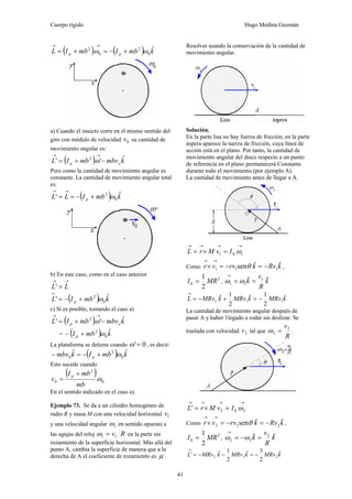 Cuerpo rígido Hugo Medina Guzmán
41
( ) ( ) kmbImbIL pp
ˆ
0
2
0
2
ωω +−=+=
→→
a) Cuando el insecto corre en el mismo sentido del
giro con módulo de velocidad 0v su cantidad de
movimiento angular es:
( ) kmbvmbIL op
ˆ'' 2
−+=
→→
ω
Pero como la cantidad de movimiento angular es
constante. La cantidad de movimiento angular total
es:
( ) kmbILL p
ˆ' 0
2
ω+−==
→→
b) En este caso, como en el caso anterior
→→
= LL'
( ) kmbIL p
ˆ' 0
2
ω+−=
←
c) Si es posible, tomando el caso a)
( ) kmbvmbIL op
ˆ'' 2
−+=
→→
ω
= ( ) kmbI p
ˆ
0
2
ω+−
La plataforma se detiene cuando 0'=ω , es decir:
( ) kmbIkmbv p
ˆˆ
0
2
0 ω+−=−
Esto sucede cuando
( )
0
2
0 ω
mb
mbI
v
p +
=
En el sentido indicado en el caso a).
Ejemplo 73. Se da a un cilindro homogéneo de
radio R y masa M con una velocidad horizontal 1v
y una velocidad angular 1ω en sentido opuesto a
las agujas del reloj Rv11 =ω en la parte sin
rozamiento de la superficie horizontal. Más allá del
punto A, cambia la superficie de manera que a la
derecha de A el coeficiente de rozamiento es μ .
Resolver usando la conservación de la cantidad de
movimiento angular.
Solución.
En la parte lisa no hay fuerza de fricción, en la parte
áspera aparece la tuerza de fricción, cuya línea de
acción está en el plano. Por tanto, la cantidad de
movimiento angular del disco respecto a un punto
de referencia en el plano permanecerá Constante
durante todo el movimiento (por ejemplo A).
La cantidad de movimiento antes de llegar a A.
→→→→
=×= 101 ωIvMrL
Como kRvkrvvr ˆˆsen 111 −=−=×
→→
θ ,
2
0
2
1
MRI = , k
R
v
k ˆˆ 1
11 ==
→
ωω
kMRvkMRvkMRvL ˆ
2
1ˆ
2
1ˆ 111 −=+−=
→
La cantidad de movimiento angular después de
pasar A y haber 1legado a rodar sin deslizar. Se
traslada con velocidad 2v tal que
R
v2
2 =ω .
→→→→
=×= 202' ωIvMrL
Como kRvkrvvr ˆˆsen 222 −=−=×
→→
θ ,
2
0
2
1
MRI = , k
R
v
k ˆˆ 2
22 =−=
→
ωω
kMRvkMRvkMRvL ˆ
2
3ˆ
2
1ˆ' 222 −=−−=
→
 