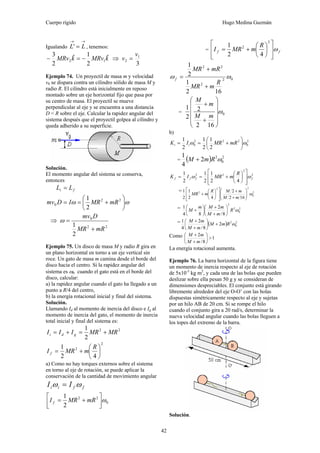 Cuerpo rígido Hugo Medina Guzmán
42
Igualando
→→
= LL' , tenemos:
kMRvkMRv ˆ
2
1ˆ
2
3
12 −=− ⇒
3
1
2
v
v =
Ejemplo 74. Un proyectil de masa m y velocidad
v0 se dispara contra un cilindro sólido de masa M y
radio R. El cilindro está inicialmente en reposo
montado sobre un eje horizontal fijo que pasa por
su centro de masa. El proyectil se mueve
perpendicular al eje y se encuentra a una distancia
D < R sobre el eje. Calcular la rapidez angular del
sistema después que el proyectil golpea al cilindro y
queda adherido a su superficie.
Solución.
El momento angular del sistema se conserva,
entonces
fi LL =
ωω ⎟
⎠
⎞
⎜
⎝
⎛
+== 22
0
2
1
mRMRIDmv
⇒
22
0
2
1
mRMR
Dmv
+
=ω
Ejemplo 75. Un disco de masa M y radio R gira en
un plano horizontal en torno a un eje vertical sin
roce. Un gato de masa m camina desde el borde del
disco hacia el centro. Si la rapidez angular del
sistema es ω0 cuando el gato está en el borde del
disco, calcular:
a) la rapidez angular cuando el gato ha llegado a un
punto a R/4 del centro,
b) la energía rotacional inicial y final del sistema.
Solución.
Llamando Id al momento de inercia del disco e Ig al
momento de inercia del gato, el momento de inercia
total inicial y final del sistema es:
22
2
1
MRMRIII gdi +=+=
2
2
42
1
⎟
⎠
⎞
⎜
⎝
⎛
+=
R
mMRI f
a) Como no hay torques externos sobre el sistema
en torno al eje de rotación, se puede aplicar la
conservación de la cantidad de movimiento angular
ffii II ωω =
0
22
2
1
ω⎥⎦
⎤
⎢⎣
⎡
+= mRMRI f
= ff
R
mMRI ω
⎥
⎥
⎦
⎤
⎢
⎢
⎣
⎡
⎟
⎠
⎞
⎜
⎝
⎛
+=
2
2
42
1
02
2
22
162
1
2
1
ωω
R
mMR
mRMR
f
+
+
=
= 0
162
2
2
1
ω
⎟
⎟
⎟
⎟
⎠
⎞
⎜
⎜
⎜
⎜
⎝
⎛
+
+
mM
m
M
b)
2
0
222
0
2
1
2
1
2
1
ωω ⎟
⎠
⎞
⎜
⎝
⎛
+== mRMRIK ii
= ( ) 2
0
2
2
4
1
ωRmM +
2
2
22
42
1
2
1
2
1
ffff
R
mMRIK ωω
⎥
⎥
⎦
⎤
⎢
⎢
⎣
⎡
⎟
⎠
⎞
⎜
⎝
⎛
+==
= 2
0
22
2
162
2
42
1
2
1
ω⎟⎟
⎠
⎞
⎜⎜
⎝
⎛
+
+
⎥
⎥
⎦
⎤
⎢
⎢
⎣
⎡
⎟
⎠
⎞
⎜
⎝
⎛
+
mM
mMR
mMR
= 2
0
2
2
8/
2
84
1
ωR
mM
mMm
M ⎟
⎠
⎞
⎜
⎝
⎛
+
+
⎟
⎠
⎞
⎜
⎝
⎛
+
= ( ) 2
0
2
2
8/
2
4
1
ωRmM
mM
mM
+⎟
⎠
⎞
⎜
⎝
⎛
+
+
Como 1
8/
2
>⎟
⎠
⎞
⎜
⎝
⎛
+
+
mM
mM
La energía rotacional aumenta.
Ejemplo 76. La barra horizontal de la figura tiene
un momento de inercia respecto al eje de rotación
de 5x10-3
kg m2
, y cada una de las bolas que pueden
deslizar sobre ella pesan 50 g y se consideran de
dimensiones despreciables. El conjunto está girando
libremente alrededor del eje O-O’ con las bolas
dispuestas simétricamente respecto al eje y sujetas
por un hilo AB de 20 cm. Si se rompe el hilo
cuando el conjunto gira a 20 rad/s, determinar la
nueva velocidad angular cuando las bolas lleguen a
los topes del extremo de la barra.
Solución.
 