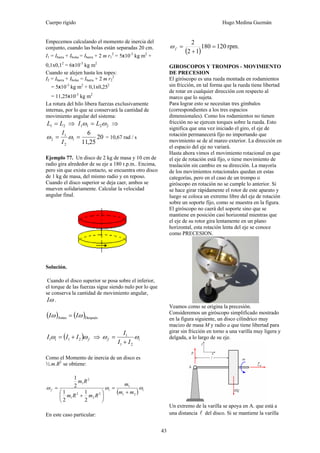 Cuerpo rígido Hugo Medina Guzmán
43
Empecemos calculando el momento de inercia del
conjunto, cuando las bolas están separadas 20 cm.
I1 = Ibarra + Ibolas = Ibarra + 2 m r1
2
= 5x10-3
kg m2
+
0,1x0,12
= 6x10-3
kg m2
Cuando se alejen hasta los topes:
I2 = Ibarra + Ibolas = Ibarra + 2 m r2
2
= 5x10-3
kg m2
+ 0,1x0,252
= 11,25x10-3
kg m2
La rotura del hilo libera fuerzas exclusivamente
internas, por lo que se conservará la cantidad de
movimiento angular del sistema:
21 LL = ⇒ 2211 ωω LI = ⇒
20
25,11
6
1
2
1
2 == ωω
I
I
= 10,67 rad / s
Ejemplo 77. Un disco de 2 kg de masa y 10 cm de
radio gira alrededor de su eje a 180 r.p.m.. Encima,
pero sin que exista contacto, se encuentra otro disco
de 1 kg de masa, del mismo radio y en reposo.
Cuando el disco superior se deja caer, ambos se
mueven solidariamente. Calcular la velocidad
angular final.
Solución.
Cuando el disco superior se posa sobre el inferior,
el torque de las fuerzas sigue siendo nulo por lo que
se conserva la cantidad de movimiento angular,
ωI .
( ) ( )DespuésAntes ωω II =
( ) fi III ωω 211 += ⇒ if
II
I
ωω
21
1
+
=
Como el Momento de inercia de un disco es
½.m.R2
se obtiene:
( ) iif
mm
m
RmRm
Rm
ωωω
21
1
2
2
2
1
2
1
2
1
2
1
2
1
+
=
⎟
⎠
⎞
⎜
⎝
⎛
+
=
En este caso particular:
( )
rpm.120180
12
2
=
+
=fω
GIROSCOPOS Y TROMPOS - MOVIMIENTO
DE PRECESION
El giróscopo es una rueda montada en rodamientos
sin fricción, en tal forma que la rueda tiene libertad
de rotar en cualquier dirección con respecto al
marco que lo sujeta.
Para lograr esto se necesitan tres gímbalos
(correspondientes a los tres espacios
dimensionales). Como los rodamientos no tienen
fricción no se ejercen torques sobre la rueda. Esto
significa que una vez iniciado el giro, el eje de
rotación permanecerá fijo no importando que
movimiento se de al mareo exterior. La dirección en
el espacio del eje no variará.
Hasta ahora vimos el movimiento rotacional en que
el eje de rotación está fijo, o tiene movimiento de
traslación sin cambio en su dirección. La mayoría
de los movimientos rotacionales quedan en estas
categorías, pero en el caso de un trompo o
giróscopo en rotación no se cumple lo anterior. Si
se hace girar rápidamente el rotor de este aparato y
luego se coloca un extremo libre del eje de rotación
sobre un soporte fijo, como se muestra en la figura.
El giróscopo no caerá del soporte sino que se
mantiene en posición casi horizontal mientras que
el eje de su rotor gira lentamente en un plano
horizontal, esta rotación lenta del eje se conoce
como PRECESION.
Veamos como se origina la precesión.
Consideremos un giróscopo simplificado mostrado
en la figura siguiente, un disco cilíndrico muy
macizo de masa M y radio a que tiene libertad para
girar sin fricción en torno a una varilla muy ligera y
delgada, a lo largo de su eje.
Un extremo de la varilla se apoya en A. que está a
una distancia l del disco. Si se mantiene la varilla
 