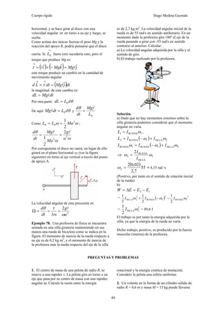 Cuerpo rígido Hugo Medina Guzmán
44
horizontal, y se hace girar al disco con una
velocidad angular ω en torno a su eje y luego, se
suelta.
Como actúan dos únicas fuerzas el peso Mg y la
reacción del apoyo R, podría pensarse que el disco
caería. Si
→
0L fuera cero sucedería esto, pero el
torque que produce Mg es:
( ) ( ) jMgkMgi ˆˆˆ ll =−×=
→
τ
este torque produce un cambio en la cantidad de
movimiento angular
( )dtjMgdtLd ˆl==
→→
τ
la magnitud. de este cambio es:
dtMgdL l=
Por otra parte: θdLdL 0=
De aquí θdLdtMg 0=l y
0L
Mg
dt
d l
=
θ
Como ωω 2
00
2
1
MaLL == ;
ωω
θ
2
2
2
2
1 a
g
Ma
Mg
dt
d ll
==
Por consiguiente el disco no caerá, en lugar de ello
girará en el plano horizontal xy (ver la figura
siguiente) en torno al eje vertical a través del punto
de apoyo A.
La velocidad angular de esta precesión es:
2
2
a
g
Idt
d
ωω
τθ l
===Ω
Ejemplo 78. Una profesora de física se encuentra
sentada en una silla giratoria manteniendo en sus
manos una rueda de bicicleta como se indica en la
figura. El momento de inercia de la rueda respecto a
su eje es de 0,2 kg m2
, y el momento de inercia de
la profesora más la rueda respecto del eje de la silla
es de 2,7 kg m2
. La velocidad angular inicial de la
rueda es de 55 rad/s en sentido antihorario. En un
momento dado la profesora gira 180º el eje de la
rueda pasando a girar con -55 rad/s en sentido
contrario al anterior. Calcular:
a) La velocidad angular adquirida por la silla y el
sentido de giro.
b) El trabajo realizado por la profesora.
Solución.
a) Dado que no hay momentos externos sobre la
silla giratoria podemos considerar que el momento
angular no varía.
1RUEDA1 ωIL = ,
( ) 2SILLA1RUEDA2 ωω IIL +−=
( ) 2SILLA1RUEDA1RUEDA ωωω III +−=
⇒ 1
SILLA
RUEDA
2
2
ωω
I
I
=
( )55
7,2
02,02
2 =ω = 8,15 rad /s
(Positivo, por tanto en el sentido de rotación inicial
de la rueda)
b)
12 EEEW −=Δ=
= ( ) 2
1RUEDA
2
1RUEDA
2
2SILLA
2
1
2
1
2
1
ωωω III −−+
=
2
2SILLA
2
1
ωI = 89,6 J
El trabajo es por tanto la energía adquirida por la
silla, ya que la energía de la rueda no varía.
Dicho trabajo, positivo, es producido por la fuerza
muscular (interna) de la profesora.
PREGUNTAS Y PROBLEMAS
1. El centro de masa de una pelota de radio R, se
mueve a una rapidez v. La pelota gira en torno a un
eje que pasa por su centro de masa con una rapidez
angular ω. Calcule la razón entre la energía
rotacional y la energía cinética de traslación.
Considere la pelota una esfera uniforme.
2. Un volante en la forma de un cilindro sólido de
radio R = 0,6 m y masa M = 15 kg puede llevarse
 