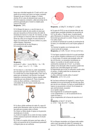 Cuerpo rígido Hugo Medina Guzmán
45
hasta una velocidad angular de 12 rad/s en 0,6 s por
medio de un motor que ejerce un torque constante.
Después de que el motor se apaga, el volante
efectúa 20 rev antes de detenerse por causa de la
fricción (supuesta constante). ¿Qué porcentaje de la
potencia generada por el motor se emplea para
vencer la fricción?
Respuesta. 2.8%.
3. Un bloque de masa m1 y uno de masa m2 se
conectan por medio de una cuerda sin masa que
pasa por una polea en forma de disco de radio R,
momento de inercia I y masa M. Así mismo, se deja
que los bloques se muevan sobre una superficie en
forma de cuña con un ángulo θ como muestra la
figura. El coeficiente de fricción cinético es μ para
ambos bloques. Determine
a) la aceleración de los dos bloques y
b) la tensión en cada cuerda.
Respuesta.
a) (m2sen θ - μ)(m1 + m2cos θ)g/(m1 + m2 + M),
b) T1 = μm2g + m1a, T2 = T1 + ½Ma.
4. Una masa m1 y una masa m2 están suspendidas
por una polea que tiene un radio R y una masa m3.
La cuerda tiene un masa despreciable y hace que la
polea gire sin deslizar y sin fricción. Las masas
empiezan a moverse desde el reposo cuando están
separadas por una distancia D. Trate a la polea
como un disco uniforme, y determine las
velocidades de las dos masas cuando pasan una
frente a la otra.
5. Un disco sólido uniforme de radio R y masa M
puede girar libremente sobre un pivote sin fricción
que pasa por un punto sobre su borde.
Si el disco se libera desde el reposo en la posición
mostrada por el círculo.
a) ¿Cuál es la rapidez de su centro de masa cuando
el disco alcanza la posición indicada en el círculo
punteado?
b) ¿Cuál es la rapidez del punto más bajo sobre el
disco en la posición de la circunferencia punteada?
c) Repetir para un aro uniforme
.
Respuesta. a) 2(Rg/3)½
, b) 4(Rg/3)½
, c) (Rg)½
.
6. Un peso de 50 N se une al extremo libre de una
cuerda ligera enrollada alrededor de una pelota de
0,25 m de radio y 3 kg de masa. La polea puede
girar libremente en un plano vertical en torno al eje
horizontal que pasa por su centro. El peso se libera
6 m sobre el piso.
a) calcular la tensión de la cuerda, la aceleración de
la masa y la velocidad con la cual el peso golpea el
piso.
b) Calcular la rapidez con el principio de la
conservación de la energía.
Respuesta. a) 11,4N, 7,6 m/s2
, 9,5 m/s, b) 9,5 m/s.
7. Una ligera cuerda de nylon de 4 m está enrollada
en un carrete cilíndrico uniforme de 0,5 m de radio
y 1 kg de masa. El carrete está montado sobre un
eje sin fricción y se encuentra inicialmente en
reposo. La cuerda se tira del carrete con una
aceleración constante de 2,5 m/s2
. a) ¿Cuánto
trabajo se ha efectuado sobre el carrete cuando éste
alcanza una velocidad angular de 8 rad/s?
b) Suponiendo que no hay la suficiente cuerda sobre
el carrete, ¿Cuánto tarda éste en alcanzar esta
velocidad angular?
c) ¿Hay suficiente cuerda sobre el carrete?
Respuesta. a) 4 J, 1,6 s, c) sí.
8. Una barra uniforme de longitud L y masa M gira
alrededor de un eje horizontal sin fricción que pasa
por uno de sus extremos. La barra se suelta desde el
reposo en una posición vertical. En el instante en
que está horizontal, encuentre
a) su rapidez angular,
b) la magnitud de su aceleración angular,
c) las componentes x e y de la aceleración de su
centro de masa, y
d) las componentes de la fuerza de reacción en el
eje.
Respuesta. a) (3g/L)½
, b) 3g/2L,
c) –(3/2î + ¾ĵ)g, d) (-3/2î + ¼ ĵ)Mg.
9. Los bloques mostrados en la figura están unidos
entre si por una polea de radio R y momento de
inercia I. El bloque sobre la pendiente sin fricción
 