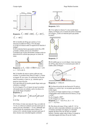 Cuerpo rígido Hugo Medina Guzmán
47
Respuesta. jiFA
ˆ600ˆ800 +=
→
, jFB
ˆ467=
→
,
jFC
ˆ467−=
→
15. Un hombre de 60 kg que camina a 2 m/s
atraviesa un tabla de 30 kg y 10 m de largó
a) ¿Cuál es la fuerza sobre el soporte B en función d
tiempo?
b) Si la máxima fuerza que puede resistir B es 490
¿Cuándo y dónde caerá al río el hombre?
Considerar que el peso del hombre siempre actúa en
dirección de la vertical que pasa por su centro de
masa.
Respuesta: a) ( ) 8,91512 += tFB N, b) t = 2,92
s, x = 5,83 m de A.
16. Un hombre de masa m quiere subir por una
escalera. La escalera tiene masa M, largo L y forma
un ángulo θ con e piso. El coeficiente de fricción
entre la escalera y e peso es μ , mientras que la
pared no tiene fricción.
a)¿A qué altura de la escalera puede llegar antes que
comience a resbalar?
b) ¿Si el ángulo θ es el mayor sin que la escalera
sola puede estar sin resbalar, cuál es la altura a la
que puede llegar el hombre?
Respuesta. a)
( ) θμθθμ coscos
2
1
sen MMLLMm ⎥⎦
⎤
⎢⎣
⎡
−+
b) μ2L
17. El disco A tiene una masa de 2 kg y un radio de
7,5 cm, se coloca en contacto con una correa que se
mueve con una velocidad v = 15 m/s. Sabiendo que
el coeficiente de rozamiento entre el disco y la
correa es 0,2, calcular tiempo necesario para que el
disco alcance una velocidad angular constante.
Respuesta. 3,82 s
18. Si se aplica La fuerza F a una cuerda ligera
atada a un bloque con el sistema de poleas mostrado
en la figura. ¿Cuál es el máximo peso que puede
levantar?
Respuesta. 3F
19. El rodillo que se ve en la figura tiene una masa
de 339 kg ¿Que fuerza F es necesaria para subir el
rodillo sobre el bloque?
Respuesta. F =3949,4 N
20. La línea de acción de una fuerza de 1N está en
el plano xz y corta el eje z en un punto que dista 0,6
m del origen.
a) ¿Cuál es el torque respecto al eje y si el ángulo
comprendido entre la dirección de la fuerza y el eje
z es 60º?
b) ¿Si el ángulo e l80º?
c) ¿Si el ángu1o es 330º?
Respuesta. a) τ = 0,52 N m , b) τ = 0
c) τ = - 0,3 N m
21. Dos discos de masa 10 kg y radio R = 0,3 m
cada uno están conectados mediante una cuerda. En
el instante mostrado en la figura, la velocidad
angular del disco B es de 20 rad/s en sentido
horario. Calcular cuánto sube el disco A cuando la
velocidad angular del disco B sea de 4 rad/s.
 