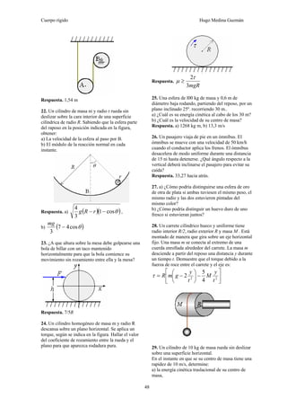 Cuerpo rígido Hugo Medina Guzmán
48
Respuesta. 1,54 m
22. Un cilindro de masa ni y radio r rueda sin
deslizar sobre la cara interior de una superficie
cilíndrica de radio R. Sabiendo que la esfera parte
del raposo en la posición indicada en la figura,
obtener:
a) La velocidad de la esfera al paso por B.
b) El módulo de la reacción normal en cada
instante.
Respuesta. a) ( )( )θcos1
3
4
−− rRg ,
b) ( )θcos47
3
−
mg
23. ¿A que altura sobre la mesa debe golpearse una
bola de billar con un taco mantenido
horizontalmente para que la bola comience su
movimiento sin rozamiento entre ella y la mesa?
Respuesta. 7/5R
24. Un cilindro homogéneo de masa m y radio R
descansa sobre un plano horizontal. Se aplica un
torque, según se indica en la figura. Hallar el valor
del coeficiente de rozamiento entre la rueda y el
plano para que aparezca rodadura pura.
Respuesta.
mgR3
2τ
μ ≥
25. Una esfera de l00 kg de masa y 0,6 m de
diámetro baja rodando, partiendo del reposo, por un
plano inclinado 25º. recorriendo 30 m..
a) ¿Cuál es su energía cinética al cabo de los 30 m?
b) ¿Cuál es la velocidad de su centro de masa?
Respuesta. a) 1268 kg m, b) 13,3 m/s
26. Un pasajero viaja de pie en un ómnibus. El
ómnibus se mueve con una velocidad de 50 km/h
cuando el conductor aplica los frenos. El ómnibus
desacelera de modo uniforme durante una distancia
de 15 ni hasta detenerse. ¿Qué ángulo respecto a la
vertical deberá inclinarse el pasajero para evitar su
caída?
Respuesta. 33,27 hacia atrás.
27. a) ¿Cómo podría distinguirse una esfera de oro
de otra de plata si ambas tuviesen el mismo peso, el
mismo radio y las dos estuvieron pintadas del
mismo color?
b) ¿Cómo podría distinguir un huevo duro de uno
fresco si estuvieran juntos?
28. Un carrete cilíndrico hueco y uniforme tiene
radio interior R/2, radio exterior R y masa M . Está
montado de manera que gira sobre un eje horizontal
fijo. Una masa m se conecta al extremo de una
cuerda enrollada alrededor del carrete. La masa m
desciende a partir del reposo una distancia y durante
un tiempo t. Demuestre que el torque debido a la
fuerza de roce entre el carrete y el eje es:
⎥
⎦
⎤
⎢
⎣
⎡
−⎟
⎠
⎞
⎜
⎝
⎛
−= 22
4
5
2
t
y
M
t
y
gmRτ
29. Un cilindro de 10 kg de masa rueda sin deslizar
sobre una superficie horizontal.
En el instante en que se su centro de masa tiene una
rapidez de 10 m/s, determine:
a) la energía cinética traslacional de su centro de
masa,
 