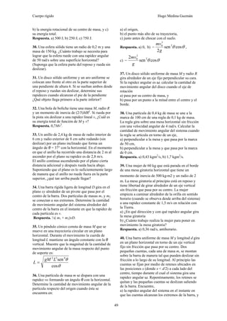 Cuerpo rígido Hugo Medina Guzmán
49
b) la energía rotacional de su centro de masa, y c)
su energía total.
Respuesta. a) 500 J, b) 250 J, c) 750 J.
30. Una esfera sólida tiene un radio de 0,2 m y una
masa de 150 kg. ¿Cuánto trabajo se necesita para
lograr que la esfera ruede con una rapidez angular
de 50 rad/s sobre una superficie horizontal?
(Suponga que la esfera parte del reposo y rueda sin
deslizar).
31. Un disco sólido uniforme y un aro uniforme se
colocan uno frente al otro en la parte superior de
una pendiente de altura h. Si se sueltan ambos desde
el reposo y ruedan sin deslizar, determine sus
rapideces cuando alcanzan el pie de la pendiente
¿Qué objeto llega primero a la parte inferior?
32. Una bola de boliche tiene una masa M, radio R
y un momento de inercia de (2/5)MR2
. Si rueda por
la pista sin deslizar a una rapidez lineal v, ¿Cuál es
su energía total de función de M y v?
Respuesta. 0,7Mv2
.
33. Un anillo de 2,4 kg de masa de radio interior de
6 cm y radio exterior de 8 cm sube rodando (sin
deslizar) por un plano inclinado que forma un
ángulo de θ = 37° con la horizontal. En el momento
en que el anillo ha recorrido una distancia de 2 m al
ascender por el plano su rapidez es de 2,8 m/s.
El anillo continua ascendiendo por el plano cierta
distancia adicional y después rueda hacia abajo.
Suponiendo que el plano es lo suficientemente largo
de manera que el anillo no ruede fuera en la parte
superior, ¿qué tan arriba puede llegar?
34. Una barra rígida ligera de longitud D gira en el
plano xy alrededor de un pivote que pasa por el
centro de la barra. Dos partículas de masas m1 y m2
se conectan a sus extremos. Determine la cantidad
de movimiento angular del sistema alrededor del
centro de la barra en el instante en que la rapidez de
cada partícula es v.
Respuesta. ½( m1 + m2)vD.
35. Un péndulo cónico consta de masa M que se
mueve en una trayectoria circular en un plano
horizontal. Durante el movimiento la cuerda de
longitud L mantiene un ángulo constante con la θ
vertical. Muestre que la magnitud de la cantidad de
movimiento angular de la masa respecto del punto
de soporte es:
θ
θ
cos
sen432
LgM
L =
36. Una partícula de masa m se dispara con una
rapidez vo formando un ángulo θ con la horizontal.
Determine la cantidad de movimiento angular de la
partícula respecto del origen cuando ésta se
encuentra en:
a) el origen,
b) el punto más alto de su trayectoria,
c) justo antes de chocar con el suelo.
Respuesta. a) 0, b) θθ cossen
2
2
3
0
g
mv
− ,
c) θθ cossen
2 2
3
0
g
mv
−
37. Un disco sólido uniforme de masa M y radio R
gira alrededor de un eje fijo perpendicular su cara.
Si la rapidez angular es ω, calcular la cantidad de
movimiento angular del disco cuando el eje de
rotación
a) pasa por su centro de masa, y
b) pasa por un punto a la mitad entre el centro y el
borde.
38. Una partícula de 0,4 kg de masa se une a la
marca de 100 cm de una regla de 0,1 kg de masa.
La regla gira sobre una mesa horizontal sin fricción
con una velocidad angular de 4 rad/s. Calcular la
cantidad de movimiento angular del sistema cuando
la regla se articula en torno de un eje,
a) perpendicular a la mesa y que pasa por la marca
de 50 cm,
b) perpendicular a la mesa y que pasa por la marca
de 0 cm.
Respuesta. a) 0,43 kgm2
/s, b) 1,7 kgm2
/s.
39. Una mujer de 60 kg que está parada en el borde
de una mesa giratoria horizontal que tiene un
momento de inercia de 500 kg⋅m2 y un radio de 2
m. La mesa giratoria al principio está en reposo y
tiene libertad de girar alrededor de un eje vertical
sin fricción que pasa por su centro. La mujer
empieza a caminar alrededor de la orilla en sentido
horario (cuando se observa desde arriba del sistema)
a una rapidez constante de 1,5 m/s en relación con
la Tierra.
a) ¿En qué dirección y con qué rapidez angular gira
la mesa giratoria
b) ¿Cuánto trabajo realiza la mujer para poner en
movimiento la mesa giratoria?
Respuesta. a) 0,36 rad/s, antihorario.
40. Una barra uniforme de masa M y longitud d gira
en un plano horizontal en torno de un eje vertical
fijo sin fricción que pasa por su centro. Dos
pequeñas cuentas, cada una de masa m, se montan
sobre la barra de manera tal que pueden deslizar sin
fricción a lo largo de su longitud. Al principio las
cuentas se fijan por medio de retenes ubicados en
las posiciones x (donde x < d/2) a cada lado del
centro, tiempo durante el cual el sistema gira una
rapidez angular ω. Repentinamente, los retenes se
quitan y las pequeñas cuentas se deslizan saliendo
de la barra. Encuentre,
a) la rapidez angular del sistema en el instante en
que las cuentas alcanzan los extremos de la barra, y
 