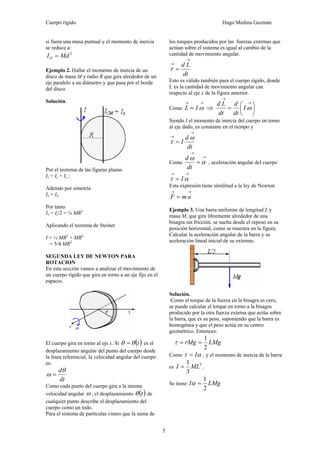 Cuerpo rígido Hugo Medina Guzmán
5
si fuera una masa puntual y el momento de inercia
se reduce a:
2
MdIO =
Ejemplo 2. Hallar el momento de inercia de un
disco de masa M y radio R que gira alrededor de un
eje paralelo a un diámetro y que pasa por el borde
del disco.
Solución.
Por el teorema de las figuras planas
Iz = Ix + Iy ;
Además por simetría
Ix = Iy,
Por tanto
Ix = Iz/2 = ¼ MR2
Aplicando el teorema de Steiner
I = ¼ MR2
+ MR2
= 5/4 MR2
SEGUNDA LEY DE NEWTON PARA
ROTACION
En esta sección vamos a analizar el movimiento de
un cuerpo rígido que gira en torno a un eje fijo en el
espacio.
El cuerpo gira en torno al eje x. Si ( )tθθ = es el
desplazamiento angular del punto del cuerpo desde
la línea referencial, la velocidad angular del cuerpo
es:
dt
dθ
ω =
Como cada punto del cuerpo gira a la misma
velocidad angular ω , el desplazamiento ( )tθ de
cualquier punto describe el desplazamiento del
cuerpo como un todo.
Para el sistema de partículas vimos que la suma de
los torques producidos por las fuerzas externas que
actúan sobre el sistema es igual al cambio de la
cantidad de movimiento angular.
dt
Ld
→
→
=τ
Esto es válido también para el cuerpo rígido, donde
L es la cantidad de movimiento angular can
respecto al eje x de la figura anterior.
Como
→→
= ωIL ⇒ ⎟
⎠
⎞
⎜
⎝
⎛
=
→
→
ωI
dt
d
dt
Ld
Siendo I el momento de inercia del cuerpo en torno
al eje dado, es constante en el tiempo y
dt
d
I
→
→
=
ω
τ
Como
→
→
= α
ω
dt
d
, aceleración angular del cuerpo
→→
= ατ I
Esta expresión tiene similitud a la ley de Newton
→→
= amF
Ejemplo 3. Una barra uniforme de longitud L y
masa M, que gira libremente alrededor de una
bisagra sin fricción, se suelta desde el reposo en su
posición horizontal, como se muestra en la figura.
Calcular la aceleración angular de la barra y su
aceleración lineal inicial de su extremo.
Solución.
Como el torque de la fuerza en la bisagra es cero,
se puede calcular el torque en torno a la bisagra
producido por la otra fuerza externa que actúa sobre
la barra, que es su peso, suponiendo que la barra es
homogénea y que el peso actúa en su centro
geométrico. Entonces:
LMgrMg
2
1
==τ
Como ατ I= , y el momento de inercia de la barra
es
2
3
1
MLI = .
Se tiene: LMgI
2
1
=α
 