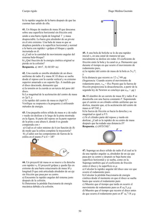 Cuerpo rígido Hugo Medina Guzmán
50
b) la rapidez angular de la barra después de que las
cuentan han salido de ella.
41. Un bloque de madera de masa M que descansa
sobre una superficie horizontal sin fricción está
unido a una barra rígida de longitud l y masa
despreciable. La barra gira alrededor de un pivote
en el otro extremo. Una bala de masa m que se
desplaza paralela a la superficie horizontal y normal
a la barra con rapidez v golpea el bloque y queda
incrustada en él.
a) ¿Cuál es la cantidad de movimiento angular del
sistema bala-bloque?
b) ¿Qué fracción de la energía cinética original se
pierde en la colisión?
Respuesta. a) lmv , b) M/(M+m).
42. Una cuerda se enrolla alrededor de un disco
uniforme de radio R y masa M. El disco se suelta
desde el reposo con la cuerda vertical y su extremo
superior amarrado a un soporte fijo. A medida que
el disco desciende, demuestre que
a) la tensión en la cuerda es un tercio del peso del
disco.
b) La magnitud de la aceleración del centro de masa
es 2g/3, y
c) la rapidez del centro de masa es (4gh/3)½
.
Verifique su respuesta a la pregunta c) utilizando
métodos de energía.
43. Una pequeña esfera sólida de masa m y de radio
r rueda sin deslizar a lo largo de la pista mostrada
en la figura. Si parte del reposo en la parte superior
de la pista a una altura h, donde h es grande
comparada con r
a) Cuál es el valor mínimo de h (en función de R)
de modo que la esfera complete la trayectoria?
b) ¿Cuáles son las componentes de fuerza de la
esfera en el punto P si h = 3R?
44. Un proyectil de masa m se mueve a la derecha
con rapidez v0. El proyectil golpea y queda fijo en
extremo de una barra estacionaria de masa M y
longitud D que está articulada alrededor de un eje
sin fricción que pasa por su centro.
a) Encuentre la rapidez angular del sistema justo
después de la colisión.
b) Determine la pérdida fraccionaria de energía
mecánica debida a la colisión.
45. A una bola de boliche se le da una rapidez
inicial vo en una canal de manera tal que
inicialmente se desliza sin rodar. El coeficiente de
fricción entre la bola y la canal es μ. Demuestre que
durante el tiempo en que ocurre el movimiento de
rodamiento puro,
a) la rapidez del centro de masa de la bola es 5vo/7,
y
b) la distancia que recorre es 12 vo
2
/49 μg.
(Sugerencia: Cuando ocurre el movimiento de
rodamiento puro, vcm = Rω. Puesto que la fuerza de
fricción proporciona la desaceleración, a partir de la
segunda ley de Newton se concluye que acm = μg.)
46. El alambre de un carrete de masa M y radio R se
desenrolla con una fuerza constante F. Suponiendo
que el carrete es un cilindro sólido uniforme que no
desliza, muestre que, a) la aceleración del centro de
masa es 4F/3M, y
b) la fuerza de fricción es hacia la derecha y su
magnitud es igual a F/3.
c) Si el cilindro parte del reposo y rueda sin
deslizar, ¿Cuál es la rapidez de su centro de masa
después que ha rodado una distancia D?
Respuesta. c) (8FD/3M)½
.
47. Suponga un disco sólido de radio R al cual se le
da una rapidez angular ωo alrededor de un eje que
pasa por su centro y después se baja hasta una
superficie horizontal y se suelta, como en la.
Suponga también que el coeficiente de fricción
entre el disco y la superficie es μ.
a) Calcular la rapidez angular del disco una vez que
ocurre el rodamiento puro.
b) Calcular la pérdida fraccionaria de energía
cinética desde el momento en que el disco se suelta
hasta que ocurre el rodamiento puro
c) Muestre que el tiempo que tarda en ocurrir el
movimiento de rodamiento puro es R ωo/3 μ g.
d) Muestre que el tiempo que recorre el disco antes
de que ocurra el rodamiento puro es R2
ωo
2
/18 μ g.
 