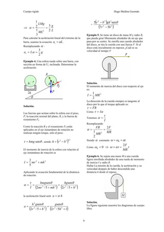 Cuerpo rígido Hugo Medina Guzmán
6
⇒
L
g
ML
LMg
2
3
3
1
2
1
2
==α
Para calcular la aceleración lineal del extremo de la
barra, usamos la ecuación Lat α= .
Reemplazando α :
gLat
2
3
== α
Ejemplo 4. Una esfera rueda sobre una barra, con
sección en forma de U, inclinada. Determinar la
aceleración.
Solución.
Las fuerzas que actúan sobre la esfera son el peso,
P, la reacción normal del plano, R, y la fuerza de
rozamiento Ff.
Como la reacción R y el rozamiento Ff están
aplicados en el eje instantáneo de rotación no
realizan ningún torque, sólo el peso:
θτ senhmg= , siendo ( ) 2122
brh −=
El momento de inercia de la esfera con relación al
eje instantáneo de rotación es
22
5
2
mhmrI +=
Aplicando la ecuación fundamental de la dinámica
de rotación:
( ) ( )2222
5/2
sen
5/2
sen
hr
hg
mhmr
hmg
I +
=
+
==
θθτ
α
la aceleración lineal será: ha α=
( ) ( )15/2
sen
5/2
sen
2222
2
+
=
+
=
hr
g
hr
gh
a
θθ
=
( )
( )22
222
57
sen5
br
ghbr
−
− θ
Ejemplo 5. Se tiene un disco de masa M y radio R,
que pueda girar libremente alrededor de un eje que
pasa por su centro. Se enrolla una cuerda alrededor
del disco, se tira la cuerda con una fuerza F. Si el
disco está inicialmente en reposos ¿Cuál es su
velocidad al tiempo t?
Solución.
El momento de inercia del disco con respecto al eje
es:
2
2
1
MRI =
La dirección de la cuerda siempre es tangente al
disco por lo que el torque aplicado es:
FR=τ
Como ατ I=
Tenemos
I
τ
α =
Reemplazando
MR
F
MR
FR 2
2
1 2
==α
Siendo α constante tαωω += 0
Como 00 =ω ⇒ t
MR
F
t
2
== αω
Ejemplo 6. Se sujeta una masa M a una cuerda
ligera enrollada alrededor de una rueda de momento
de inercia I y radio R.
Hallar La tensión de la cuerda, la aceleración y su
velocidad después de haber descendido una
distancia h desde el reposo.
Solución.
La figura siguiente muestra los diagramas de cuerpo
libre.
 