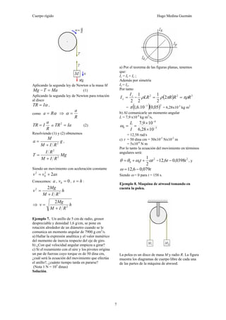 Cuerpo rígido Hugo Medina Guzmán
7
Aplicando la segunda ley de Newton a la masa M
MaTMg =− (1)
Aplicando la segunda ley de Newton para rotación
al disco
αITR = ,
como αRa = ⇒
R
a
=α
R
a
ITR = o IaTR =2
(2)
Resolviendo (1) y (2) obtenemos
g
RIM
M
a 2
+
= ,
Mg
RIM
RI
T 2
2
+
=
Siendo un movimiento con aceleración constante
asvv 22
0
2
+=
Conocemos: a , 00 =v , hs = :
h
RIM
Mg
v 2
2 2
+
=
⇒ h
RIM
Mg
v 2
2
+
=
Ejemplo 7. Un anillo de 5 cm de radio, grosor
despreciable y densidad 1,6 g/cm, se pone en
rotación alrededor de un diámetro cuando se le
comunica un momento angular de 7900 g cm2
/s.
a) Hallar la expresión analítica y el valor numérico
del momento de inercia respecto del eje de giro.
b) ¿Con qué velocidad angular empieza a girar?
c) Si el rozamiento con el aire y los pivotes origina
un par de fuerzas cuyo torque es de 50 dina cm,
¿cuál será la ecuación del movimiento que efectúa
el anillo?, ¿cuánto tiempo tarda en pararse?
(Nota 1 N = 105
dinas)
Solución.
a) Por el teorema de las figuras planas, tenemos
que:
Iz = Ix + Iy ;
Además por simetría
Ix = Iy,
Por tanto
2
z
x
I
I = = ( ) 322
2
2
1
2
1
RRRLR πρπρρ ==
= ( )( )31
05,010.6,1 −
π = 6,28x10-5
kg m2
b) Al comunicarle un momento angular
L = 7,9 x10-4
kg m2
/s,
5
4
0
1028,6
109,7
−
−
×
×
==
I
L
ω
= 12,58 rad/s
c) τ = 50 dina cm = 50x10-5
Nx10-2
m
= 5x10-6
N m
Por lo tanto la ecuación del movimiento en términos
angulares será:
2
00
2
1
tt αωθθ ++= =
2
0398,06,12 tt − , y
t079,06,12 −=ω
Siendo ω = 0 para t = 158 s.
Ejemplo 8. Maquina de atwood tomando en
cuenta la polea.
La polea es un disco de masa M y radio R. La figura
muestra los diagramas de cuerpo libre de cada una
de las partes de la máquina de atwood.
 