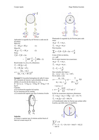 Cuerpo rígido Hugo Medina Guzmán
8
Aplicando la segunda ley de Newton a cada una de
las partes.
Masa M1:
aMgMT 111 =− (1)
Masa M2:
aMTgM 222 =− (2)
Polea:
αIRTRT =− 12
= MRa
R
a
MR
2
1
2
1 2
= (3)
Resolviendo (1), (2) y (3), obtenemos:
( )agMT += 11 ,
( )agMT −= 22 y
( )
( )
g
Mmm
mm
a
212
12
++
−
=
Ejemplo 9. Una polea homogénea de radio R, masa
M y momento de inercia I, gira alrededor de su eje,
debido a la acción de dos masas m1 y m2.
R = 0,3 m, m1 =15 kg, m2 = 10 kg, M = 20 kg, I =18
kg m2
.
Calcular:
a) La aceleración angular de la polea.
b) Las tensiones de las cuerdas.
c) La tensión del soporte que fija el sistema al techo
Solución.
a) Vamos a suponer que el sistema acelera hacia el
lado de la masa mayor M.
Planteando la segunda ley de Newton para cada
masa:
amTgm 111 =− ,
amgmT 222 =−
Para la polea:
R
a
IIRTRT ==−=∑ ατ 21
Como el hilo no desliza,
Ra α=
Por lo tanto tenemos tres ecuaciones:
amTgm 111 =− ,
amgmT 222 =− ,
221
R
a
ITT =−
Que sumadas dan lugar a:
(m1 – m2) g = a(m1 + m2 + I/R2
).
Por lo tanto a vale:
g
R
I
mm
mm
a
221
21
++
−
= = 8,9
3,0
18
25
5
2
+
= 0,22 m / s2
y
3,0
22,0
==
R
a
α = 0,73 rad / s2
b) De las ecuaciones anteriores obtenemos:
( )agamgmT −=−= 15111 = 143,7 N.
( )agmT += 22 = 100,2 N.
c) Considerando todas las fuerzas que actúan sobre
la polea, que debe estar en equilibrio:
0=∑
→
F
S = P + T1 + T2 = 20 x 9,8 + 146,67 + 102,22
= 445 N
 