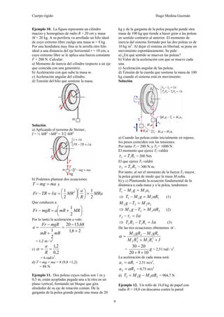 Cuerpo rígido Hugo Medina Guzmán
9
Ejemplo 10. La figura representa un cilindro
macizo y homogéneo de radio R = 20 cm y masa
M = 20 kg. A su periferia va arrollado un hilo ideal
de cuyo extremo libre cuelga una masa m = 8 kg.
Por una hendidura muy fina se le arrolla otro hilo
ideal a una distancia del eje horizontal r = 10 cm, a
cuyo extremo libre se le aplica una fuerza constante
F = 200 N. Calcular:
a) Momento de inercia del cilindro respecto a un eje
que coincida con una generatriz.
b) Aceleración con que sube la masa m.
c) Aceleración angular del cilindro.
d) Tensión del hilo que sostiene la masa.
Solución.
a) Aplicando el teorema de Steiner,
I = ½ MR2
+MR2
= 3/2 MR2
b) Podemos plantear dos ecuaciones:
mamgT =− y
MRa
R
a
MRITRFr
2
1
2
1 2
=⎟
⎠
⎞
⎜
⎝
⎛
⎟
⎠
⎞
⎜
⎝
⎛
==− α
Que conducen a:
⎟
⎠
⎞
⎜
⎝
⎛
+=− MRmRamgRFr
2
1
.
Por lo tanto la aceleración a vale:
26,1
68,1520
2
1 +
−
=
+
−
=
mRmR
mgRFr
a
= 1,2 m / s2
c)
2,0
2,1
==
R
a
α
= 6 rad/s2
.
d) T = mg + ma = 8 (9,8 +1,2)
= 88 N.
Ejemplo 11. Dos poleas cuyos radios son 1 m y
0,3 m, están acopladas pegada una a la otra en un
plano vertical, formando un bloque que gira
alrededor de su eje de rotación común. De la
garganta de la polea grande pende una masa de 20
kg y de la garganta de la polea pequeña pende otra
masa de 100 kg que tiende a hacer girar a las poleas
en sentido contrario al anterior. El momento de
inercia del sistema formado por las dos poleas es de
10 kg m2
. Al dejar el sistema en libertad, se pone en
movimiento espontáneamente. Se pide:
a) ¿En qué sentido se mueven las poleas?
b) Valor de la aceleración con que se mueve cada
una.
c) Aceleración angular de las poleas.
d) Tensión de la cuerda que sostiene la masa de 100
kg cuando el sistema está en movimiento.
Solución.
a) Cuando las poleas están inicialmente en reposo,
los pesos coinciden con las tensiones.
Por tanto T1 = 200 N, y T2 = 1000 N.
El momento que ejerce T1 valdrá
111 RT=τ = 200 Nm
El que ejerce T2 valdrá
222 RT=τ = 300 N m.
Por tanto, al ser el momento de la fuerza T2 mayor,
la polea girará de modo que la masa M1suba.
b) y c) Planteando la ecuación fundamental de la
dinámica a cada masa y a la polea, tendremos:
1111 aMgMT =−
⇒ 1111 RMgMT α=− (1)
2222 aMTgM =−
⇒ 2222 RMTgM α=− (2)
αττ I=− 12
⇒ αIRTRT =− 1122 (3)
De las tres ecuaciones obtenemos α :
IRMRM
gRMgRM
++
−
= 2
11
2
22
1122
α
= g
10920
2030
++
−
= 2,51 rad / s2
.
La aceleración de cada masa será:
11 Ra α= = 2,51 m/s2
,
22 Ra α= = 0,75 m/s2
d) 2222 RMgMT α−= = 904,7 N
Ejemplo 12. Un rollo de 16,0 kg de papel con
radio R = 18,0 cm descansa contra la pared
 