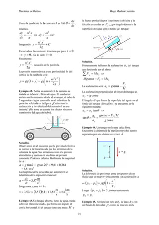 Mecánica de fluidos Hugo Medina Guzmán 
21 
Como la pendiente de la curva en A es 
tanθ = dy , 
dx 
tenemos. 
dy ω 2 
g 
x 
dx 
= ⇒ xdx 
g 
dy 
ω 2 
= 
ω 2 2 
y = x + 
Integrando: C 
g 
2 
Para evaluar la constante, tenemos que para x = 0 
→ y = 0 , por lo tanto C = 0. 
Finalmente: 
y ω 2 = x 
2 
, ecuación de la parábola. 
2 
g 
La presión manométrica a una profundidad h del 
vértice de la parábola será: 
⎞ 
⎛ 
+ 
ω 2 2 
g h x 
( ) y h g p + = ρ = ⎟ ⎟⎠ 
⎜ ⎜⎝ 
g 
2 
ρ 
Ejemplo 42. Sobre un automóvil de carreras se 
instala un tubo en U lleno de agua. El conductor 
acelera uniformemente desde el arranque, al cabo de 
5 segundos el agua contenida en el tubo tiene la 
posición señalada en la figura. ¿Cuáles son la 
aceleración y la velocidad del automóvil en ese 
instante? (No tome en cuenta los efectos viscosos 
transitorios del agua del tubo). 
Solución. 
Observamos en el esquema que la gravedad efectiva 
es normal a la línea trazada por los extremos de la 
columna de agua. Sus extremos están a la presión 
atmosférica y quedan en una línea de presión 
constante. Podemos calcular fácilmente la magnitud 
de a : 
a = g tanθ = g tan 20º = 9,81× 0,364 
= 3,57 m/s2 
La magnitud de la velocidad del automóvil se 
determina de la siguiente ecuación: 
a = dx 
= 3,57 m 
dt 
s2 
Integramos y para t = 5 s: 
v = 3,57t = (3,57)(5) = 
64 km 
h 
17,85m = 
s 
Ejemplo 43. Un tanque abierto, lleno de agua, rueda 
sobre un plano inclinado, que forma un ángulo α 
con la horizontal. Si el tanque tiene una masa M y 
la fuerza producida por la resistencia del aire y la 
fricción en ruedas es f F , ¿qué ángulo formaría la 
superficie del agua con el fondo del tanque? 
Solución. 
Primeramente hallemos la aceleración x a del tanque 
que desciende por el plano. 
x x ΣF = Ma ⇒ 
f x Mgsenα − F = Ma 
La aceleración será: 
F 
a g f 
x = senα − 
M 
La aceleración perpendicular al fondo del tanque es 
a g cosα y = 
El ángulo θ que forma la superficie del agua con el 
fondo del tanque (dirección x) se encuentra de la 
siguiente manera: 
tanθ x y a = a ⇒ 
g F M 
a f 
y 
α 
α 
θ 
cos 
sen 
tan 
g 
a 
x − 
= = 
Ejemplo 44. Un tanque sufre una caída libre. 
Encuentre la diferencia de presión entre dos puntos 
separados por una distancia vertical h . 
⎟⎠ 
⎟ Solución. 
La diferencia de presiones entre dos puntos de un 
fluido que se mueve verticalmente con aceleración a 
( ⎛ 
⎞ 
es p p ) ρ 
gh 1 a 2 1 ⎜ ⎜⎝ 
− = + 
g 
Luego ( ) 0 2 1 p − p = , consecuentemente 
2 1 p = p 
Ejemplo 45. Se tiene un tubo en U de área A y con 
un fluido de densidad ρ , como se muestra en la 
 