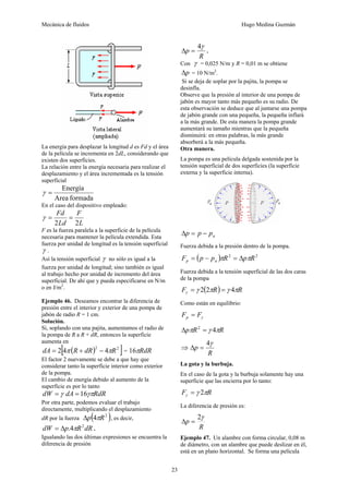Mecánica de fluidos Hugo Medina Guzmán 
23 
La energía para desplazar la longitud d es Fd y el área 
de la película se incrementa en 2dL, considerando que 
existen dos superficies. 
La relación entre la energía necesaria para realizar el 
desplazamiento y el área incrementada es la tensión 
superficial 
γ = Energía 
Area formada 
En el caso del dispositivo empleado: 
Fd 
2 2 
F 
γ = = 
Ld 
L 
F es la fuerza paralela a la superficie de la película 
necesaria para mantener la película extendida. Esta 
fuerza por unidad de longitud es la tensión superficial 
γ . 
Así la tensión superficial γ no sólo es igual a la 
fuerza por unidad de longitud; sino también es igual 
al trabajo hecho por unidad de incremento del área 
superficial. De ahí que y pueda especificarse en N/m 
o en J/m2. 
Ejemplo 46. Deseamos encontrar la diferencia de 
presión entre el interior y exterior de una pompa de 
jabón de radio R = 1 cm. 
Solución. 
Si, soplando con una pajita, aumentamos el radio de 
la pompa de R a R + dR, entonces la superficie 
aumenta 2[en 
dA = 4π (R + dR)2 − 4πR2 ] = 16πRdR 
El factor 2 nuevamente se debe a que hay que 
considerar tanto la superficie interior como exterior 
de la pompa. 
El cambio de energía debido al aumento de la 
superficie es por lo tanto 
dW =γ dA = 16γπRdR 
Por otra parte, podemos evaluar el trabajo 
directamente, multiplicando el desplazamiento 
dR por la fuerza Δp(4πR2 ), es decir, 
dW = Δp.4πR2dR . 
Igualando las dos últimas expresiones se encuentra la 
diferencia de presión 
Δ p 
= 4γ . 
R 
Con γ = 0,025 N/m y R = 0,01 m se obtiene 
Δp = 10 N/m2. 
Si se deja de soplar por la pajita, la pompa se 
desinfla. 
Observe que la presión al interior de una pompa de 
jabón es mayor tanto más pequeño es su radio. De 
esta observación se deduce que al juntarse una pompa 
de jabón grande con una pequeña, la pequeña inflará 
a la más grande. De esta manera la pompa grande 
aumentará su tamaño mientras que la pequeña 
disminuirá: en otras palabras, la más grande 
absorberá a la más pequeña. 
Otra manera. 
La pompa es una película delgada sostenida por la 
tensión superficial de dos superficies (la superficie 
externa y la superficie interna). 
a Δp = p − p 
Fuerza debida a la presión dentro de la pompa. 
F (p p ) R2 p R2 p a = − π = Δ π 
Fuerza debida a la tensión superficial de las dos caras 
de la pompa 
F γ ( πR) γ πR γ = 2 2 = 4 
Como están en equilibrio: 
γ F F p = 
ΔpπR2 = γ 4πR 
⇒ 
p 4γ Δ = 
R 
La gota y la burbuja. 
En el caso de la gota y la burbuja solamente hay una 
superficie que las encierra por lo tanto: 
F γ πR γ = 2 
La diferencia de presión es: 
p 2γ Δ = 
R 
Ejemplo 47. Un alambre con forma circular, 0,08 m 
de diámetro, con un alambre que puede deslizar en él, 
está en un plano horizontal. Se forma una película 
 