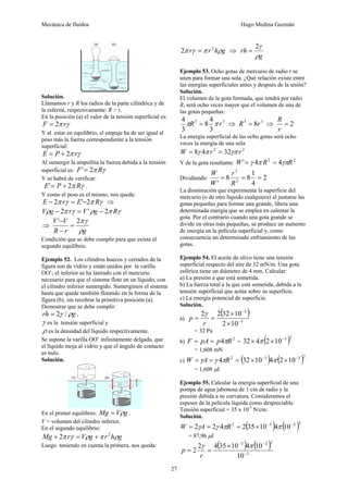 Mecánica de fluidos Hugo Medina Guzmán 
27 
Solución. 
Llamamos r y R los radios de la parte cilíndrica y de 
la esferita, respectivamente: R > r. 
En la posición (a) el valor de la tensión superficial es: 
F = 2π rγ 
Y al estar en equilibrio, el empuje ha de ser igual al 
peso más la fuerza correspondiente a la tensión 
superficial: 
E = P + 2π rγ 
Al sumergir la ampollita la fuerza debida a la tensión 
superficial es: F'= 2π Rγ 
Y se habrá de verificar: 
E'= P + 2π Rγ . 
Y como el peso es el mismo, nos queda: 
E − 2π rγ = E'−2π Rγ ⇒ 
Vρg − 2π rγ = V'ρg − 2π Rγ 
⇒ 
V V 
' 2πγ = 
− 
R r ρ 
g 
− 
Condición que se debe cumplir para que exista el 
segundo equilibrio. 
Ejemplo 52. Los cilindros huecos y cerrados de la 
figura son de vidrio y están unidos por la varilla 
OO’; el inferior se ha lastrado con el mercurio 
necesario para que el sistema flote en un líquido, con 
el cilindro inferior sumergido. Sumergimos el sistema 
hasta que quede también flotando en la forma de la 
figura (b), sin recobrar la primitiva posición (a). 
Demostrar que se debe cumplir: 
rh = 2γ /ρg , 
γ es la tensión superficial y 
ρ es la densidad del líquido respectivamente. 
Se supone la varilla OO’ infinitamente delgada, que 
el líquido moja al vidrio y que el ángulo de contacto 
es nulo. 
Solución. 
En el primer equilibrio: Mg = Vρg . 
V = volumen del cilindro inferior. 
En el segundo equilibrio: 
Mg + 2π rγ = Vρg +π r 2hρg 
Luego teniendo en cuenta la primera, nos queda: 
2π rγ =π r 2hρg ⇒ 
2γ = 
g 
rh 
ρ 
Ejemplo 53. Ocho gotas de mercurio de radio r se 
unen para formar una sola. ¿Qué relación existe entre 
las energías superficiales antes y después de la unión? 
Solución. 
El volumen de la gota formada, que tendrá por radio 
R, será ocho veces mayor que el volumen de una de 
las gotas pequeñas: 
R 
4πR 3 = 8 4 
π r 3 
⇒ R3 = 8r 3 ⇒ = 2 
3 
3 
r 
La energía superficial de las ocho gotas será ocho 
veces la energía de una sola: 
W = 8γ 4π r 2 = 32γπ r 2 
Y de la gota resultante: W'= γ 4π R2 = 4γπR2 
r 
Dividiendo: 2 
8 8 1 
' 2 
4 
2 
= = = 
R 
W 
W 
La disminución que experimenta la superficie del 
mercurio (o de otro líquido cualquiera) al juntarse las 
gotas pequeñas para formar una grande, libera una 
determinada energía que se emplea en calentar la 
gota. Por el contrario cuando una gota grande se 
divide en otras más pequeñas, se produce un aumento 
de energía en la película superficial y, como 
consecuencia un determinado enfriamiento de las 
gotas. 
Ejemplo 54. El aceite de olivo tiene una tensión 
superficial respecto del aire de 32 mN/m. Una gota 
esférica tiene un diámetro de 4 mm. Calcular: 
a) La presión a que está sometida. 
b) La fuerza total a la que está sometida, debida a la 
tensión superficial que actúa sobre su superficie. 
c) La energía potencial de superficie. 
Solución. 
2 2 ( 32 10 
) 
a) 3 
3 
× 
2 10 
− 
− 
× 
p γ 
= 32 Pa 
= = 
r 
b) F = pA = p4πR2 = ( )32× 4π 2×10−3 2 
= 1,608 mN 
c) W = γA = γ 4πR2 = (32×10−3 )4π (2×10−3 )2 
= 1,608 μJ 
Ejemplo 55. Calcular la energía superficial de una 
pompa de agua jabonosa de 1 cm de radio y la 
presión debida a su curvatura. Consideramos el 
espesor de la película líquida como despreciable. 
Tensión superficial = 35 x 10-5 N/cm. 
Solución. 
W = 2γA = 2γ 4πR2 = 2(35×10−3 )4π (10−2 )2 
= 87,96 μJ 
( ) ( ) 
3 2 2 
10 
× − − 
2 2 4 35 10 4 10 − 
γ π 
r 
2 
= = 
p 
 