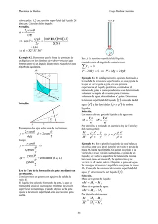 Mecánica de fluidos Hugo Medina Guzmán 
29 
tubo capilar, 1,2 cm; tensión superficial del líquido 28 
dina/cm. Calcular dicho ángulo. 
Solución. 
2γ cosθ = 
r g 
h 
ρ 
⇒ 
( )( )( )( ) 
0,05 0,8 9,8 1,2 
2(28) 
ρ 
θ r gh 
= 0,84 
cos = = 
2 
γ 
⇒θ = 32º 51' 36'' 
Ejemplo 62. Demostrar que la línea de contacto de 
un líquido con dos láminas de vidrio verticales que 
forman entre sí un ángulo diedro muy pequeño es una 
hipérbola equilátera. 
Solución. 
Tomaremos los ejes sobre una de las láminas: 
2γ cosθ = 
d g 
y 
ρ 
θ d = x 
2 
2 sen 
Luego 
γ θ 
x g 
y = ⇒ 
2 
cos 
sen 
θ 
ρ 
xy constante 
(l. q. d.) 
= cos = 
γ θ 
g 
2 
sen 
θ 
ρ 
Ley de Tate de la formación de gotas mediante un 
cuentagotas. 
Consideremos un gotero con agujero de salida de 
radio R, 
El liquido ira saliendo formando la gota, la que se 
mantendrá unida al cuentagotas mientras la tensión 
superficial la mantenga. Cuando el peso de la gota 
iguale a la tensión superficial, esta caerá como gota 
suelta. 
Sea γ la tensión superficial del líquido, 
consideremos el ángulo de contacto cero. 
Σ = 0 V F 
P − 2πRγ = 0 ⇒ P = Mg = 2πγR 
Ejemplo 63. El estalagmómetro, aparato destinado a 
la medida de tensiones superficiales, es una pipeta de 
la que se vierte gota a gota, en una primera 
experiencia, el líquido problema, contándose el 
número de gotas n correspondientes a un determinado 
volumen: se repite el recuento para el mismo 
volumen de agua, obteniéndose n’ gotas. Determina 
la tensión superficial del líquido (γ ) conocida la del 
agua (γ ') y las densidades (ρ y ρ ') de ambos 
líquidos. 
Solución. 
Las masas de una gota de líquido y de agua son: 
M V 
ρ 
n 
= 
M V 
' ' 
ρ 
' 
n 
= 
Por división, y teniendo en cuenta la ley de Tate (ley 
del cuentagotas): 
γ 
' 
' 
n 
ρ 
= = 
' ρ 
' γ 
n 
M 
M 
⇒ 
n' 
' 
n 
ρ 
' 
ρ 
γ = γ 
Ejemplo 64. En el platillo izquierdo de una balanza 
se coloca una tara; en el derecho un vasito y pesas de 
masa M1 hasta equilibrarla. Se quitan las pesas y se 
vierte en el vaso con un cuentagotas, n gotas de un 
líquido; se vuelve a equilibrar la balanza (la misma 
tara) con pesas de masa M2. Se quitan éstas y se 
vierten en el vasito, sobre el líquido, n gotas de agua. 
Se consigue de nuevo el equilibrio con pesas de masa 
M3. Conocida la constante de tensión superficial del 
agua γ ' determinar la del líquido (γ ). 
Solución. 
Masa de n gotas de líquido: 
1 2 nM = M − M 
Masa de n gotas de agua: 
2 3 nM'= M − M 
Por división obtenemos: 
M − 
M 
1 2 
' M M 
2 3 
M 
M 
− 
= 
 