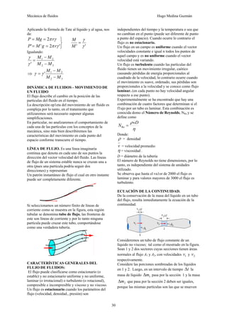 Mecánica de fluidos Hugo Medina Guzmán 
30 
Aplicando la fórmula de Tate al líquido y al agua, nos 
da: 
P Mg 2 
r 
γ 
π γ 
= = 
M 
' ' 2 π γ 
' ' γ 
' 
= 
⎭ ⎬ ⎫ 
= = 
M 
P M g r 
Igualando: 
M − 
M 
1 2 
γ 
' M − 
M 
2 3 
= 
γ 
⇒ 
M − 
M 
' 1 2 
M − 
M 
2 3 
γ = γ 
DINÁMICA DE FLUIDOS - MOVIMIENTO DE 
UN FLUIDO 
El flujo describe el cambio en la posición de las 
partículas del fluido en el tiempo. 
La descripción op1eta del movimiento de un fluido es 
compleja por lo tanto, en el tratamiento que 
utilizaremos será necesario suponer algunas 
simplificaciones. 
En particular, no analizaremos el comportamiento de 
cada una de las partículas con los conceptos de la 
mecánica, sino más bien describiremos las 
características del movimiento en cada punto del 
espacio conforme transcurre el tiempo. 
LÍNEA DE FLUJO. Es una línea imaginaria 
continua que denota en cada uno de sus puntos la 
dirección del vector velocidad del fluido. Las líneas 
de flujo de un sistema estable nunca se cruzan una a 
otra (pues una partícula podría seguir dos 
direcciones) y representan 
Un patrón instantáneo de flujo el cual en otro instante 
puede ser completamente diferente. 
Si seleccionamos un número finito de líneas de 
corriente como se muestra en la figura, esta región 
tubular se denomina tubo de flujo, las fronteras de 
este son líneas de corriente y por lo tanto ninguna 
partícula puede cruzar este tubo, comportándose 
como una verdadera tubería. 
CARACTERÍSTICAS GENERALES DEL 
FLUJO DE FLUIDOS: 
El flujo puede clasificarse como estacionario (o 
estable) y no estacionario uniforme y no uniforme, 
laminar (o irrotacional) o turbulento (o rotacional), 
compresible e incompresible y viscoso y no viscoso. 
Un flujo es estacionario cuando los parámetros del 
flujo (velocidad, densidad., presión) son 
independientes del tiempo y la temperatura o sea que 
no cambian en el punto (puede ser diferente de punto 
a punto del espacio). Cuando ocurre lo contrario el 
flujo es no estacionario. 
Un flujo en un campo es uniforme cuando el vector 
velocidades constante e igual n todos los puntos de 
aquel campo y es no uniforme cuando el vector 
velocidad está variando. 
Un flujo es turbulento cuando las partículas del 
fluido tienen un movimiento irregular, caótico 
causando pérdidas de energía proporcionales al 
cuadrado de la velocidad, lo contrario ocurre cuando 
el movimiento es suave, ordenado, sus pérdidas son 
proporcionales a la velocidad y se conoce como flujo 
laminar. (en cada punto no hay velocidad angular 
respecto a ese punto). 
Experimentalmente se ha encontrado que hay una 
combinación de cuatro factores que determinan si el 
f1ujo por un tubo es laminar. Esta combinación es 
conocida domo el Número de Reynolds, NRe y se 
define como 
N ρ = vD Re 
η 
Donde: 
ρ = densidad 
v = velocidad promedio 
η = viscosidad . 
D = diámetro de la tubería 
El número de Reynolds no tiene dimensiones, por lo 
tanto, es independiente del sistema de unidades 
utilizado. 
Se observa que hasta el va1or de 2000 el flujo es 
laminar y para valores mayores de 3000 el flujo es 
turbulento. 
ECUACIÓN DE LA CONTINUIDAD. 
De la conservación de la masa del líquido en un tubo 
del flujo, resulta inmediatamente la ecuación de la 
continuidad. 
Consideremos un tubo de flujo constante de un 
líquido no viscoso; tal como el mostrado en la figura. 
Sean 1 y 2 dos sectores cuyas secciones tienen áreas 
normales al flujo A1 y A2, con velocidades 1 v y 2 v 
respectivamente. 
Considere las porciones sombreadas de los líquidos 
en 1 y 2. Luego, en un intervalo de tiempo Δt la 
masa de líquido 1 Δm pasa por la sección 1 y la masa 
2 Δm que pasa por la sección 2 deben ser iguales, 
porque las mismas partículas son las que se mueven 
 