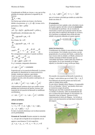 Mecánica de fluidos Hugo Medina Guzmán 
32 
Considerando un fluido no viscoso, o sea, que no hay 
pérdidas de energía, aplicamos la segunda ley de 
Newton 
s s ΣF = ma 
Las fuerzas que actúan son el peso y las fuerzas 
debido a las presiones p y p + dp , la masa de la 
partícula es Δm = ρAΔs 
Luego: 
( ) s pA − p + Δp A − ρgAΔs cosθ = ρAΔs a 
Simplificando y dividiendo entre Δs : 
p ρ θ ρ 
En el límite Δs →0 
+ cos + = 0 
Δ 
Δ 
s g a 
s 
dp + ρ g cos θ + ρ a 
= 0 s (1) 
ds 
Como 
cosθ = dz y 
ds 
v dv 
ds 
a dv s = = = 
dv 
dt 
ds 
ds 
dt 
Por consiguiente la ecuación (1) puede escribirse: 
dp + ρ g dz 
+ ρ 
v dv 
= 0 
ds 
ds 
ds 
⇒ dp + ρgdz + ρvdv = 0 
Si ρ constante, integrando obtenemos: 
p + ρgz + 1 ρv2 = 
constante 
2 
Expresión que es la ecuación de Bernoulli. La misma 
que puede ser obtenida por la conservación de la 
energía, siendo por supuesto, equivalente. 
Como la ecuación de Bernoulli es válida para 
cualquier sección, entre dos puntos cualesquiera, se 
podrá escribir: 
p + ρgz + 1 ρv 2 
= p + ρgz + 1 
ρv 
2 
1 1 2 
1 2 2 2 
2 
Adicionalmente podemos decir que cuando existen 
pérdidas por la presencia de fuerzas viscosas, ésta 
expresión de la ecuación de Bernoulli se modificará 
escribiéndose. 
pérdidas 
1 1 
2 
2 
2 
2 2 2 
2 
1 1 1 p + ρgz + ρv = p + ρgz + ρv + 
APLICACIONES: 
Fluido en reposo 
0 1 2 v = v = → 1 1 2 2 p + ρgy = p + ρgy 
( ) 2 1 1 2 p − p = ρg y − y 
Es decir, la presión disminuye con la altura (aumenta 
con la profundidad). 
Fórmula de Torricelli: Permite calcular la velocidad 
2 v con que sale un líquido de un recipiente con un 
agujero a una distancia h de la superficie. 
a p = p = p 1 2 , 0 1 y = , y = −h 2 y 0 1 v ≈ 
p = p − ρ gh + 1 ρ v 2 
⇒ v = 
2gh a a 2 
2 2 que es la misma velocidad que tendría en caída libre 
desde una altura h . 
El atomizador. 
La presión en el aire soplado a alta velocidad a través 
de la parte superior del tubo vertical de atomizador. 
Un atomizador de perfume o de un rociador de 
insecticida es menor que la presión normal del aire 
que actúa sobre la superficie del líquido en el frasco, 
así el perfume es empujado hacia arriba del tubo 
debido a la presión reducida en la parte superior. 
EFECTO MAGNUS. 
Consideremos un cilindro (o una esfera) en un fluido 
en movimiento. Si el cilindro rota en torno a un eje 
perpendicular a la corriente del fluido, y además hay 
roce viscoso entre le cilindro y el fluido, entonces el 
cilindro arrastrará al fluido haciendo que las 
velocidades del fluido a ambos lados del cilindro no 
sean iguales. En el caso mostrado en la figura 
adjunta, la velocidad es mayor arriba que abajo. 
De acuerdo a la ecuación de Bernoulli, la presión en 
el lugar 1 serán inferior que en el lado 2 ( ) 1 2 p < p . 
Esta diferencia de presión genera una fuerza neta 
sobre el cilindro hacia arriba. 
Es este efecto, llamado efecto Magnus, el responsable 
de los así llamados “efectos” que pueden observarse 
en numerosos juegos de pelota. 
Suponga que una bola es pateada de tal manera que 
va rotando a la derecha sobre un perpendicular del 
eje a su dirección móvil durante su movimiento a la 
izquierda (véase la figura). Entonces la bola 
experimentaría la fuerza de Magnus. Así la bola se 
mueve con una trayectoria curvada hacia la derecha 
del arquero. 
 