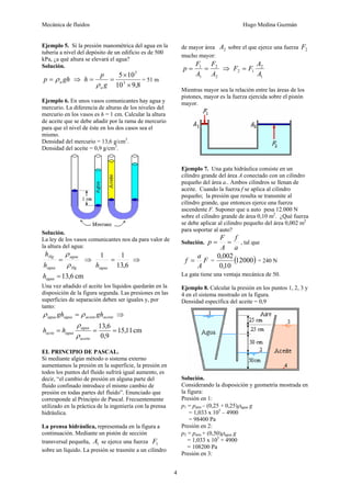 Mecánica de fluidos Hugo Medina Guzmán 
4 
Ejemplo 5. Si la presión manométrica del agua en la 
tubería a nivel del depósito de un edificio es de 500 
kPa, ¿a qué altura se elevará el agua? 
Solución. 
p gh a = ρ ⇒ 
5 
× 
5 × 
10 
3 
10 9,8 
h p 
= = 
g 
a ρ 
= 51 m 
Ejemplo 6. En unos vasos comunicantes hay agua y 
mercurio. La diferencia de alturas de los niveles del 
mercurio en los vasos es h = 1 cm. Calcular la altura 
de aceite que se debe añadir por la rama de mercurio 
para que el nivel de éste en los dos casos sea el 
mismo. 
Densidad del mercurio = 13,6 g/cm3. 
Densidad del aceite = 0,9 g/cm3. 
Solución. 
La ley de los vasos comunicantes nos da para valor de 
la altura del agua: 
ρ 
= agua 
⇒ 
Hg 
h 
Hg 
h 
agua 
ρ 
1 = 1 
agua h 
13,6 
⇒ 
=13,6 cm agua h 
Una vez añadido el aceite los líquidos quedarán en la 
disposición de la figura segunda. Las presiones en las 
superficies de separación deben ser iguales y, por 
tanto: 
agua agua aciete aceite ρ gh = ρ gh ⇒ 
15,11 cm 
ρ 
= = 13,6 = 
0,9 
agua 
aceite 
acite agua h h 
ρ 
EL PRINCIPIO DE PASCAL. 
Si mediante algún método o sistema externo 
aumentamos la presión en la superficie, la presión en 
todos los puntos del fluido sufrirá igual aumento, es 
decir, “el cambio de presión en alguna parte del 
fluido confinado introduce el mismo cambio de 
presión en todas partes del fluido”. Enunciado que 
corresponde al Principio de Pascal. Frecuentemente 
utilizado en la práctica de la ingeniería con la prensa 
hidráulica. 
La prensa hidráulica, representada en la figura a 
continuación. Mediante un pistón de sección 
transversal pequeña, 1 A se ejerce una fuerza 1 F 
sobre un líquido. La presión se trasmite a un cilindro 
de mayor área 2 A sobre el que ejerce una fuerza 2 F 
mucho mayor: 
p F F 
= = 2 
⇒ 
2 
1 
1 
A 
A 
F = F A 
2 
2 1 A 
1 
Mientras mayor sea la relación entre las áreas de los 
pistones, mayor es la fuerza ejercida sobre el pistón 
mayor. 
Ejemplo 7. Una gata hidráulica consiste en un 
cilindro grande del área A conectado con un cilindro 
pequeño del área a.. Ambos cilindros se llenan de 
aceite. Cuando la fuerza f se aplica al cilindro 
pequeño; la presión que resulta se transmite al 
cilindro grande, que entonces ejerce una fuerza 
ascendente F. Suponer que u auto pesa 12.000 N 
sobre el cilindro grande de área 0,10 m2. ¿Qué fuerza 
se debe aplicar al cilindro pequeño del área 0,002 m2 
para soportar al auto? 
Solución. 
p = F = f 
, tal que 
A 
a 
F 
A 
f = a 0,002 
= (12000) 
0,10 
= 240 N 
La gata tiene una ventaja mecánica de 50. 
Ejemplo 8. Calcular la presión en los puntos 1, 2, 3 y 
4 en el sistema mostrado en la figura. 
Densidad específica del aceite = 0,9 
Solución. 
Considerando la disposición y geometría mostrada en 
la figura: 
Presión en 1: 
p1 = patm – (0,25 + 0,25)ρagua g 
= 1,033 x 105 – 4900 
= 98400 Pa 
Presión en 2: 
p2 = patm + (0,50)ρagua g 
= 1,033 x 105 + 4900 
= 108200 Pa 
Presión en 3: 
 