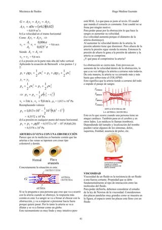 Mecánica de fluidos Hugo Medina Guzmán 
41 
1 1 2 2 3 3 G = A v = A v = A v 
( 0,3)(0,02) 1 1 A v =πDe = π 
= 0,019 m3/s 
b) La velocidad en el tramo horizontal 
Como 1 1 2 2 A v = A v ⇒ 
v A = 9,6 m/s 
= v = 0,006 
A 
π 
π 
2 0,025 
1 2 
1 
2 
Siendo 2 3 A = A ⇒ 
3 2 v = v = 9,6 m/s 
c) La presión en la parte más alta del tubo vertical 
Aplicando la ecuación de Bernoulli a los puntos 1 y 
2: 
2 
p + ρgy + 1 ρv = p + ρgy + 1 
ρv 
2 2 2 
2 
1 1 2 
1 2 
1 2 y = y 
p + 1 ρ v 2 
= p + 1 
ρ 
v 2 
a 2 
1 2 2 
2 
⇒ ( 2 ) 
p = p − 1 ρ v 2 
− 
v 2 a 2 
2 1 
v = 1m s , v = 9,6 m/s 1 2 , pa = 1,013 x 105 Pa 
Reemplazando valores: 
p = 1,013×10 − 1 − 
5 3 ( 2 2 ) 
2 10 9,6 1 
2 
= 0,5572 x 105 Pa 
d) La presión en cualquier punto del tramo horizontal. 
p = p + ρgH 3 2 = 0,5572 x 105 – 103 (9,8)(0,20) 
= 0,5376 x 105 Pa 
ARTERIA O VENA CON UNA OBSTRUCCIÓN 
Parece que en la medicina es bastante común que las 
arterias o las venas se taponen con cosas tipo 
colesterol y demás. 
Concretamente la situación es esta: 
Si se le pregunta a una persona que cree que va a ocurrir 
con la arteria cuando se obstruye, la respuesta más 
común es esta: La sangre se va a frenar al chocar con la 
obstrucción, y va a empezar a presionar hacia fuera 
porque quiere pasar. Por lo tanto la arteria se va a 
dilatar y se va a formar como un globo. 
Este razonamiento es muy lindo y muy intuitivo pero 
está MAL. Lo que pasa es justo al revés. El caudal 
que manda el corazón es constante. Este caudal no se 
frena por ningún motivo. 
Para poder pasar por la obstrucción lo que hace la 
sangre es aumentar su velocidad. 
(La velocidad aumenta porque el diámetro de la 
arteria disminuye). 
Al aumentar la velocidad dentro de la arteria, la 
presión adentro tiene que disminuir. Pero afuera de la 
arteria la presión sigue siendo la misma. Entonces la 
presión de afuera le gana a la presión de adentro y la 
arteria se comprime. 
¿Y qué pasa al comprimirse la arteria? 
La obstrucción se cierra más. Esto provoca un 
aumento de la velocidad dentro de la obstrucción, lo 
que a su vez obliga a la arteria a cerrarse más todavía. 
De esta manera, la arteria se va cerrando más y más 
hasta que sobreviene el COLAPSO. 
Esto significa que la arteria tiende a cerrarse del todo 
e impide el pasaje de sangre. 
Esto es lo que ocurre cuando una persona tiene un 
ataque cardíaco. También pasa en el cerebro y en 
otros lados. Los médicos lo llaman trombosis. 
Dependiendo del tamaño y localización del trombo 
pueden variar algunos de los síntomas, dolor, 
isquemia, frialdad, ausencia de pulso, etc. 
VISCOSIDAD 
Viscosidad de un fluido es la resistencia de un fluido 
a una fuerza cortante. Propiedad que se debe 
fundamentalmente al tipo de interacción entre las 
moléculas del fluido. 
Para poder definirla, debemos considerar el estudio 
de la ley de Newton de la viscosidad. Consideremos 
dos placas paralelas muy grandes como se muestra en 
la figura, el espacio entre las placas esta lleno con un 
fluido 
 
