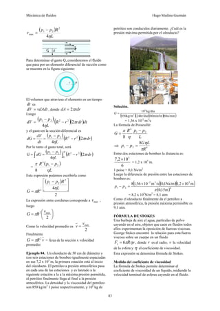 Mecánica de fluidos Hugo Medina Guzmán 
43 
( ) 
v p p R 
L 
4η 
2 
1 2 
max 
− 
= 
Para determinar el gasto Q, consideremos el fluido 
que pasa por un elemento diferencial de sección como 
se muestra en la figura siguiente: 
El volumen que atraviesa el elemento en un tiempo 
dt es 
dV = vdAdt , donde dA = 2πrdr 
Luego 
( )( )( )dt R r rdr 
− 
dV p p 1 2 2 − 2 
π 
L 
η 
2 
4 
= 
y el gasto en la sección diferencial es 
( p − 
p 
) ( R r )( rdr 
) dG dV 1 2 2 − 2 
π 
L 
dt 
η 
2 
4 
= = 
Por lo tanto el gasto total, será 
( ) ∫ p − 
p 
∫ ( − 
)( ) = = R R r rdr 
1 2 2 2 2 
4 
L 
G dG 
0 
π 
η 
= 
( ) 
L 
R p p 
π 1 2 
η 
4 
8 
− 
Esta expresión podemos escribirla como 
( ) 
p p R 
2 
⎡ − 
4 
2 
1 2 
2 
⎤ 
⎥⎦ 
⎢⎣ 
= 
L 
G R 
η 
π 
La expresión entre corchetes corresponde a máx v , 
luego 
⎞ 
⎟⎠ 
G = πR 2 ⎛ 
v 
máx ⎜⎝ 
2 
Como la velocidad promedio es 
máx v = v 
2 
Finalmente 
G =πR2 v = Área de la sección x velocidad 
promedio 
Ejemplo 84. Un oleoducto de 30 cm de diámetro y 
con seis estaciones de bombeo igualmente espaciadas 
en sus 7,2 x 105 m, la primera estación está al inicio 
del oleoducto. El petróleo a presión atmosférica pasa 
en cada una de las estaciones y es lanzado a la 
siguiente estación a la a la máxima presión permitida, 
el petróleo finalmente llega al final a la presión 
atmosférica. La densidad y la viscosidad del petróleo 
son 850 kg/m3 1 poise respectivamente, y 106 kg de 
petróleo son conducidos diariamente. ¿Cuál es la 
presión máxima permitida por el oleoducto? 
Solución. 
10 kg/dia 
(850kg/m 3 
)(24hr/dia)(60min/hr)(66s/min) 
6 
G = 
= 1,36 x 10-2 m3/s 
La fórmula de Poiseuille: 
G R p1 p2 
L 
4 
8 
− 
= 
η 
π 
p p G L 
8 
R 
η 
⇒ 1 2 4 
π 
− = 
Entre dos estaciones de bombeo la distancia es: 
7,2×105 
6 
= 1,2 x 105 m. 
1 poise = 0,1 Ns/m2 
Luego la diferencia de presión entre las estaciones de 
bombeo es: 
( 2 3 )( )( 5 
) 
8 1,36 × 10 m /s 0,1Ns/m 1,2 × 
10 m 
( )4 
1 2 π 
0,15m 
− = 
− 
p p 
= 8,2 x 105N/m2 = 8,1 atm 
Como el oleoducto finalmente da el petróleo a 
presión atmosférica, la presión máxima permisible es 
9,1 atm. 
FÓRMULA DE STOKES 
Una burbuja de aire el agua, partículas de polvo 
cayendo en el aire, objetos que caen en fluidos todos 
ellos experimentan la oposición de fuerzas viscosas. 
George Stokes encontró la relación para esta fuerza 
viscosa sobre un cuerpo en un fluido 
F R v v = 6π η , donde r es el radio, v la velocidad 
de la esfera y η el coeficiente de viscosidad. 
Esta expresión se denomina fórmula de Stokes. 
Medida del coeficiente de viscosidad 
La fórmula de Stokes permite determinar el 
coeficiente de viscosidad de un líquido, midiendo la 
velocidad terminal de esferas cayendo en el fluido. 
 