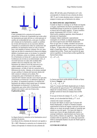 Mecánica de fluidos Hugo Medina Guzmán 
7 
Solución. 
Como resultado de la variación de la presión 
atmosférica, la fuerza de Arquímedes que actúa sobre 
los barómetros por parte del aire se varía tanto por el 
cambio de la densidad del aire, como por el cambio 
del volumen de los barómetros, cuando se cambian 
los niveles del mercurio en sus secciones abiertas. 
Tomando en consideración todas las condiciones del 
problema, los barómetros tienen no sólo el mismo 
peso, sino también el mismo volumen. Por eso, para 
cada uno de ellos la variación de la fuerza de empuje, 
debido a la primera causa, es la misma. La variación 
de los volúmenes, como es evidente, será diferente. 
En el barómetro en forma de U, para una variación de 
la diferencia de niveles en un determinado valor, el 
nivel del mercurio en cada caño acodado debe 
cambiar sólo en la mitad de este valor. En el 
barómetro de cubeta el nivel del mercurio en la 
cubeta cambia muy poco y en el tubo cambia 
prácticamente en todo el valor de variación de la 
diferencia de niveles. Además, en la misma cantidad 
en que cambia el volumen del mercurio dentro del 
tubo variará el volumen en la cubeta. Por 
consiguiente, para el barómetro de cubeta, la 
variación del volumen será dos veces mayor que para 
el barómetro en forma de U (a diámetros iguales de 
los tubos). Al aumentar la presión, el volumen del 
barómetro de cubeta se hace menor que el volumen 
del barómetro en forma de U, la fuerza de 
Arquímedes que actúa sobre el barómetro de cubeta 
también será menor y por eso él pesa más. 
Explicación gráfica 
La figura ilustra la variación en los barómetros con el 
aumento de presión. 
Las alturas de las columnas de mercurio son iguales a 
(h + Δh). Mientras la variación en el volumen de la 
cubeta corresponde al volumen de una columna de 
altura Δh del tubo, para el barómetro en U solo 
corresponde al volumen de una columna de altura 
Δh / 2 , por lo tanto desaloja menor volumen y el 
empuje es menor que en barómetro de cubeta. 
EL PRINCIPIO DE ARQUÍMEDES. 
Cuando un objeto se sumerge en un fluido (un líquido 
o un gas), experimenta una fuerza ascendente de la 
flotabilidad porque la presión en el fondo del objeto 
es mayor que en la parte superior. El gran científico 
griego Arquímedes (287-212 B.C.) hizo la 
observación cuidadosa siguiente, ahora llamada el 
principio de Arquímedes. 
Cualquier objeto totalmente o parcialmente 
sumergido en un fluido es empujado para arriba por 
una fuerza igual al peso del fluido desplazado. 
Para ver que esto es verdad, considere una porción 
pequeña de agua en un recipiente como se muestra en 
la figura. El agua sobre esta porción actúa hacia 
abajo, al igual que su peso. El agua bajo la porción 
empuja hacia arriba. Puesto que la porción de agua 
está en equilibrio, la fuerza hacia arriba equilibra las 
fuerzas hacia abajo. 
1 2 F + P = F 
La fuerza neta hacia arriba debido al fluido se llama 
la fuerza Empuje, así 
F F F P E = − = 2 1 
Aquí P es el peso del fluido desplazado por el objeto. 
Si la porción de agua de peso P es substituido por un 
objeto de la misma forma y tamaño, este objeto 
también sentiría la fuerza de empuje hacia arriba 
F = P 
O sea que la fuerza de empuje E F es F gV E = ρ ¸ 
donde ρ es la densidad del fluido, y V es el 
volumen del cuerpo sumergido. 
Si el peso del objeto es mayor que P (el peso del 
fluido desplazado), el objeto se hundirá (siempre 
experimenta la fuerza de empuje, razón por la que un 
objeto no se siente tan pesado cuando se sumerge que 
cuando se saca del agua). Si el peso del objeto es 
menor que el peso de agua desplazada cuando se 
sumerge totalmente, experimentará una fuerza neta 
hacia arriba y flotará a la superficie. Algo del objeto 
resaltará sobre la superficie, de modo que la porción 
todavía sumergida desplace un peso de fluido igual al 
peso del objeto. 
CENTRO DE EMPUJE 
 