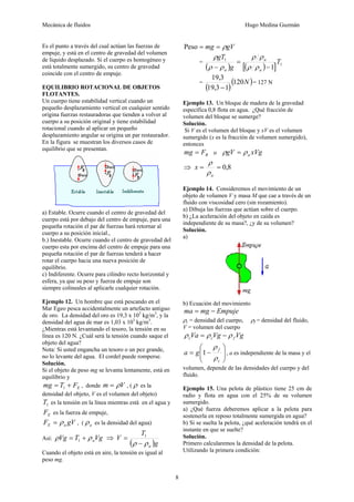 Mecánica de fluidos Hugo Medina Guzmán 
8 
Es el punto a través del cual actúan las fuerzas de 
empuje, y está en el centro de gravedad del volumen 
de líquido desplazado. Si el cuerpo es homogéneo y 
está totalmente sumergido, su centro de gravedad 
coincide con el centro de empuje. 
EQUILIBRIO ROTACIONAL DE OBJETOS 
FLOTANTES. 
Un cuerpo tiene estabilidad vertical cuando un 
pequeño desplazamiento vertical en cualquier sentido 
origina fuerzas restauradoras que tienden a volver al 
cuerpo a su posición original y tiene estabilidad 
rotacional cuando al aplicar un pequeño 
desplazamiento angular se origina un par restaurador. 
En la figura se muestran los diversos casos de 
equilibrio que se presentan. 
a) Estable. Ocurre cuando el centro de gravedad del 
cuerpo está por debajo del centro de empuje, para una 
pequeña rotación el par de fuerzas hará retornar al 
cuerpo a su posición inicial., 
b.) Inestable. Ocurre cuando el centro de gravedad del 
cuerpo esta por encima del centro de empuje para una 
pequeña rotación el par de fuerzas tenderá a hacer 
rotar el cuerpo hacia una nueva posición de 
equilibrio. 
c) Indiferente. Ocurre para cilindro recto horizontal y 
esfera, ya que su peso y fuerza de empuje son 
siempre colineales al aplicarle cualquier rotación. 
Ejemplo 12. Un hombre que está pescando en el 
Mar Egeo pesca accidentalmente un artefacto antiguo 
de oro. La densidad del oro es 19,3 x 103 kg/m3, y la 
densidad del agua de mar es 1,03 x 103 kg/m3. 
¿Mientras está levantando el tesoro, la tensión en su 
línea es 120 N. ¿Cuál será la tensión cuando saque el 
objeto del agua? 
Nota: Si usted engancha un tesoro o un pez grande, 
no lo levante del agua. El cordel puede romperse. 
Solución. 
Si el objeto de peso mg se levanta lentamente, está en 
equilibrio y 
mg = T + FE 1 , donde m = ρV , (ρ es la 
densidad del objeto, V es el volumen del objeto) 
1 T es la tensión en la línea mientras está en el agua y 
F E es la fuerza de empuje, 
F = ρ gV ρ E a , ( a es la densidad del agua) 
Así: ρ Vg T 
= T + ρ Vg ⇒ V = 1 
1 a ( )g 
a ρ − ρ 
Cuando el objeto está en aire, la tensión es igual al 
peso mg. 
Peso = mg = ρgV 
1 
= 
ρ ρ 
= ( ) [( ) ] 1 
1 
T 
g 
gT 
ρ ρ 
− ρ ρ 
a 
a 
a − 
ρ 
19,3 
= ( )(120N) 
19,3 − 
1 
= 127 N 
Ejemplo 13. Un bloque de madera de la gravedad 
específica 0,8 flota en agua. ¿Qué fracción de 
volumen del bloque se sumerge? 
Solución. 
Si V es el volumen del bloque y xV es el volumen 
sumergido (x es la fracción de volumen sumergido), 
entonces 
mg = F ρ gV = ρ 
xVg B o a ρ 
⇒ = = 0,8 
a 
x 
ρ 
Ejemplo 14. Consideremos el movimiento de un 
objeto de volumen V y masa M que cae a través de un 
fluido con viscosidad cero (sin rozamiento). 
a) Dibuja las fuerzas que actúan sobre el cuerpo. 
b) ¿La aceleración del objeto en caída es 
independiente de su masa?, ¿y de su volumen? 
Solución. 
a) 
b) Ecuación del movimiento 
ma = mg − Empuje 
ρc 
= densidad del cuerpo, ρf 
= densidad del fluido, 
V = volumen del cuerpo 
Va Vg Vg c c f ρ = ρ − ρ 
⎞ 
⎟ ⎟⎠ 
⎛ 
ρ 
a g f 
⎜ ⎜⎝ 
1 , a es independiente de la masa y el 
= − 
ρ 
c 
volumen, depende de las densidades del cuerpo y del 
fluido. 
Ejemplo 15. Una pelota de plástico tiene 25 cm de 
radio y flota en agua con el 25% de su volumen 
sumergido. 
a) ¿Qué fuerza deberemos aplicar a la pelota para 
sostenerla en reposo totalmente sumergida en agua? 
b) Si se suelta la pelota, ¿qué aceleración tendrá en el 
instante en que se suelte? 
Solución. 
Primero calcularemos la densidad de la pelota. 
Utilizando la primera condición: 
 