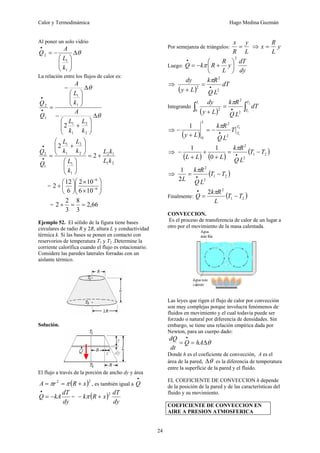 Calor y Termodinámica Hugo Medina Guzmán
24
Al poner un solo vidrio
θ
Δ
⎟
⎟
⎠
⎞
⎜
⎜
⎝
⎛
−
=
•
1
1
2
k
L
A
Q
La relación entre los flujos de calor es:
θ
θ
Δ
⎟
⎟
⎠
⎞
⎜
⎜
⎝
⎛
+
−
Δ
⎟
⎟
⎠
⎞
⎜
⎜
⎝
⎛
−
=
•
•
2
2
1
1
1
1
1
2
2
k
L
k
L
A
k
L
A
Q
Q
2
1
1
2
1
1
2
2
1
1
1
2
2
2
k
L
k
L
k
L
k
L
k
L
Q
Q
+
=
⎟
⎟
⎠
⎞
⎜
⎜
⎝
⎛
⎟
⎟
⎠
⎞
⎜
⎜
⎝
⎛
+
=
•
•
= ⎟
⎟
⎠
⎞
⎜
⎜
⎝
⎛
×
×
⎟
⎠
⎞
⎜
⎝
⎛
+ −
−
6
6
10
6
10
2
6
12
2
= 66
,
2
3
8
3
2
2 =
=
+
Ejemplo 52. El sólido de la figura tiene bases
circulares de radio R y 2R, altura L y conductividad
térmica k. Si las bases se ponen en contacto con
reservorios de temperatura T1 y T2 .Determine la
corriente calorífica cuando el flujo es estacionario.
Considere las paredes laterales forradas con un
aislante térmico.
Solución.
El flujo a través de la porción de ancho dy y área
( )2
2
x
R
r
A +
=
= π
π , es también igual a
•
Q
dy
dT
kA
Q −
=
•
= ( )
dy
dT
x
R
k
2
+
− π
Por semejanza de triángulos:
L
y
R
x
= ⇒ y
L
R
x =
Luego:
dy
dT
y
L
R
R
k
Q
2
⎟
⎠
⎞
⎜
⎝
⎛
+
−
=
•
π
⇒
( )
dT
L
Q
R
k
L
y
dy
2
2
2 •
=
+
π
Integrando
( ) ∫
∫ •
=
+
2
1
2
2
0 2
T
T
L
dT
L
Q
R
k
L
y
dy π
⇒
( )
2
1
2
2
0
1 T
T
L
T
L
Q
R
k
L
y •
−
=
+
−
π
⇒
( ) ( )
( )
2
1
2
2
0
1
1
T
T
L
Q
R
k
L
L
L
−
=
+
+
+
− •
π
⇒ ( )
2
1
2
2
2
1
T
T
L
Q
R
k
L
−
= •
π
Finalmente: ( )
2
1
2
2
T
T
L
R
k
Q −
=
• π
CONVECCION.
Es el proceso de transferencia de calor de un lugar a
otro por el movimiento de la masa calentada.
Las leyes que rigen el flujo de calor por convección
son muy complejas porque involucra fenómenos de
fluidos en movimiento y el cual todavía puede ser
forzado o natural por diferencia de densidades. Sin
embargo, se tiene una relación empírica dada por
Newton, para un cuerpo dado:
θ
Δ
=
=
•
hA
Q
dt
dQ
Donde h es el coeficiente de convección, A es el
área de la pared, θ
Δ es la diferencia de temperatura
entre la superficie de la pared y el fluido.
EL COEFICIENTE DE CONVECCION h depende
de la posición de la pared y de las características del
fluido y su movimiento.
COEFICIENTE DE CONVECCION EN
AIRE A PRESION ATMOSFERICA
 