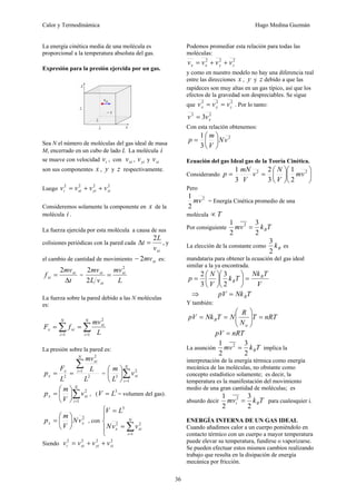 Calor y Termodinámica Hugo Medina Guzmán
36
La energía cinética media de una molécula es
proporcional a la temperatura absoluta del gas.
Expresión para la presión ejercida por un gas.
Sea N el número de moléculas del gas ideal de masa
M, encerrado en un cubo de lado L La molécula i
se mueve con velocidad i
v , con xi
v , yi
v y zi
v
son sus componentes x , y y z respectivamente.
Luego
2
2
2
2
zi
yi
xi
i v
v
v
v +
+
=
Consideremos solamente la componente en x de la
molécula i .
La fuerza ejercida por esta molécula a causa de sus
colisiones periódicas con la pared cada
xi
v
L
t
2
=
Δ , y
el cambio de cantidad de movimiento xi
mv
2
− es:
t
mv
f xi
xi
Δ
=
2
=
L
mv
v
L
mv xi
xi
xi
2
2
2
=
La fuerza sobre la pared debido a las N moléculas
es:
∑
∑ =
=
=
=
N
i
xi
N
i
xi
x
L
mv
f
F
1
2
1
La presión sobre la pared es:
2
1
2
2
L
L
mv
L
F
p
N
i
xi
x
x
∑
=
=
= = ∑
=
⎟
⎠
⎞
⎜
⎝
⎛ N
i
xi
v
L
m
1
2
3
∑
=
⎟
⎠
⎞
⎜
⎝
⎛
=
N
i
xi
x v
V
m
p
1
2
, (
3
L
V = = volumen del gas).
2
x
x v
N
V
m
p ⎟
⎠
⎞
⎜
⎝
⎛
= , con
⎪
⎩
⎪
⎨
⎧
=
=
∑
=
N
i
xi
x v
v
N
L
V
1
2
2
3
Siendo
2
2
2
2
zi
yi
xi
i v
v
v
v +
+
=
Podemos promediar esta relación para todas las
moléculas:
2
2
2
z
y
x
x v
v
v
v +
+
=
y como en nuestro modelo no hay una diferencia real
entre las direcciones x , y y z debido a que las
rapideces son muy altas en un gas típico, así que los
efectos de la gravedad son despreciables. Se sigue
que
2
2
2
z
y
x v
v
v =
= . Por lo tanto:
2
2
3 x
v
v =
Con esta relación obtenemos:
2
3
1
v
N
V
m
p ⎟
⎠
⎞
⎜
⎝
⎛
=
Ecuación del gas Ideal gas de la Teoría Cinética.
Considerando ⎟
⎠
⎞
⎜
⎝
⎛
⎟
⎠
⎞
⎜
⎝
⎛
=
= 2
2
2
1
3
2
3
1
v
m
V
N
v
V
mN
p
Pero
2
2
1
v
m = Energía Cinética promedio de una
molécula T
∝
Por consiguiente T
k
v
m B
2
3
2
1 2
=
La elección de la constante como B
k
2
3
es
mandataria para obtener la ecuación del gas ideal
similar a la ya encontrada.
V
T
Nk
T
k
V
N
p B
B =
⎟
⎠
⎞
⎜
⎝
⎛
⎟
⎠
⎞
⎜
⎝
⎛
=
2
3
3
2
⇒ T
Nk
pV B
=
Y también:
nRT
T
N
R
N
T
Nk
pV
a
B =
⎟
⎟
⎠
⎞
⎜
⎜
⎝
⎛
=
=
nRT
pV =
La asunción T
k
v
m B
2
3
2
1 2
= implica la
interpretación de la energía térmica como energía
mecánica de las moléculas, no obstante como
concepto estadístico solamente; es decir, la
temperatura es la manifestación del movimiento
medio de una gran cantidad de moléculas; es
absurdo decir T
k
v
m B
i
2
3
2
1 2
= para cualesquier i.
ENERGÍA INTERNA DE UN GAS IDEAL
Cuando añadimos calor a un cuerpo poniéndolo en
contacto térmico con un cuerpo a mayor temperatura
puede elevar su temperatura, fundirse o vaporizarse.
Se pueden efectuar estos mismos cambios realizando
trabajo que resulta en la disipación de energía
mecánica por fricción.
 