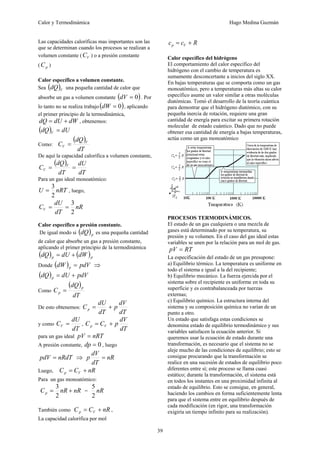 Calor y Termodinámica Hugo Medina Guzmán
39
Las capacidades caloríficas mas importantes son las
que se determinan cuando los procesos se realizan a
volumen constante ( V
C ) o a presión constante
( p
C )
Calor específico a volumen constante.
Sea ( )V
dQ una pequeña cantidad de calor que
absorbe un gas a volumen constante ( )
0
=
dV . Por
lo tanto no se realiza trabajo ( )
0
=
dW , aplicando
el primer principio de la termodinámica,
dW
dU
dQ +
= , obtenemos:
( ) dU
dQ V =
Como:
( )
dT
dQ
C V
V =
De aquí la capacidad calorífica a volumen constante,
( )
dT
dU
dT
dQ
C V
V =
=
Para un gas ideal monoatómico:
nRT
U
2
3
= , luego,
nR
dT
dU
CV
2
3
=
=
Calor específico a presión constante.
De igual modo si ( )p
dQ es una pequeña cantidad
de calor que absorbe un gas a presión constante,
aplicando el primer principio de la termodinámica
( ) ( )p
p dW
dU
dQ +
=
Donde ( ) pdV
dW p = ⇒
( ) pdV
dU
dQ p +
=
Como
( )
dT
dQ
C
p
p =
De esto obtenemos:
dT
dV
p
dT
dU
Cp +
=
y como
dT
dU
CV = ,
dT
dV
p
C
C V
p +
=
para un gas ideal nRT
pV =
A presión constante, 0
=
dp , luego
nRdT
pdV = ⇒ nR
dT
dV
p =
Luego, nR
C
C V
p +
=
Para un gas monoatómico:
nR
nR
Cp +
=
2
3
= nR
2
5
También como nR
C
C V
p +
= ,
La capacidad calorífica por mol
R
c
c V
p +
=
Calor específico del hidrógeno
El comportamiento del calor específico del
hidrógeno con el cambio de temperatura es
sumamente desconcertante a inicios del siglo XX.
En bajas temperaturas que se comporta como un gas
monoatómico, pero a temperaturas más altas su calor
específico asume un valor similar a otras moléculas
diatómicas. Tomó el desarrollo de la teoría cuántica
para demostrar que el hidrógeno diatómico, con su
pequeña inercia de rotación, requiere una gran
cantidad de energía para excitar su primera rotación
molecular de estado cuántico. Dado que no puede
obtener esa cantidad de energía a bajas temperaturas,
actúa como un gas monoatómico
PROCESOS TERMODINÁMICOS.
El estado de un gas cualquiera o una mezcla de
gases está determinado por su temperatura, su
presión y su volumen. En el caso del gas ideal estas
variables se unen por la relación para un mol de gas.
RT
pV =
La especificación del estado de un gas presupone:
a) Equilibrio térmico. La temperatura es uniforme en
todo el sistema e igual a la del recipiente;
b) Equilibrio mecánico. La fuerza ejercida por el
sistema sobre el recipiente es uniforme en toda su
superficie y es contrabalanceada por tuerzas
externas;
c) Equilibrio químico. La estructura interna del
sistema y su composición química no varían de un
punto a otro.
Un estado que satisfaga estas condiciones se
denomina estado de equilibrio termodinámico y sus
variables satisfacen la ecuación anterior. Si
queremos usar la ecuación de estado durante una
transformación, es necesario que el sistema no se
aleje mucho de las condiciones de equilibrio; esto se
consigue procurando que la transformación se
realice en una sucesión de estados de equilibrio poco
diferentes entre sí; este proceso se llama cuasi
estático; durante la transformación, el sistema está
en todos los instantes en una proximidad infinita al
estado de equilibrio. Esto se consigue, en general,
haciendo los cambios en forma suficientemente lenta
para que el sistema entre en equilibrio después de
cada modificación (en rigor, una transformación
exigiría un tiempo infinito para su realización).
 