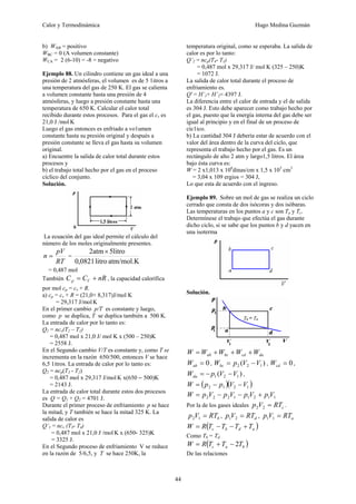 Calor y Termodinámica Hugo Medina Guzmán
44
b) WAB = positivo
WBC = 0 (A volumen constante)
WCA = 2 (6-10) = -8 = negativo
Ejemplo 88. Un cilindro contiene un gas ideal a una
presión de 2 atmósferas, el volumen es de 5 1itros a
una temperatura del gas de 250 K. El gas se calienta
a volumen constante hasta una presión de 4
atmósferas, y luego a presión constante hasta una
temperatura de 650 K. Calcular el calor total
recibido durante estos procesos. Para el gas el cv es
21,0 J /mol K
Luego el gas entonces es enfriado a vo1umen
constante hasta su presión original y después a
presión constante se lleva el gas hasta su volumen
original.
a) Encuentre la salida de calor total durante estos
procesos y
b) el trabajo total hecho por el gas en el proceso
cíclico del conjunto.
Solución.
La ecuación del gas ideal permite el cálculo del
número de los moles originalmente presentes.
RT
pV
n = =
atm/mol.K
litro
0821
,
0
litro
5
atm
2 ×
= 0,487 mol
También nR
C
C V
p +
= , la capacidad calorífica
por mol cp = cv + R.
a) cp = cv + R = (21,0+ 8,317)J/mol K
= 29,317 J/mol K
En el primer cambio p/T es constante y luego,
como p se duplica, T se duplica también a 500 K.
La entrada de calor por lo tanto es:
Q1 = ncv(T2 – T1)
= 0,487 mol x 21,0 J/ mol K x (500 – 250)K
= 2558 J.
En el Segundo cambio V/T es constante y, como T se
incrementa en la razón 650/500, entonces V se hace
6,5 1itros. La entrada de calor por lo tanto es:
Q2 = ncp(T3 - T2)
= 0,487 mol x 29,317 J/mol K x(650 – 500)K
= 2143 J.
La entrada de calor total durante estos dos procesos
es Q = Q1 + Q2 = 4701 J.
Durante el primer proceso de enfriamiento p se hace
la mitad, y T también se hace la mitad 325 K. La
salida de calor es
Q’1 = ncv (T3- T4)
= 0,487 mol x 21,0 J /mol K x (650- 325)K
= 3325 J.
En el Segundo proceso de enfriamiento V se reduce
en la razón de 5/6,5, y T se hace 250K, la
temperatura original, como se esperaba. La salida de
calor es por lo tanto:
Q’2 = ncp(T4- T1)
= 0,487 mol x 29,317 J/ mol K (325 – 250)K
= 1072 J.
La salida de calor total durante el proceso de
enfriamiento es.
Q' = H’1+ H’2= 4397 J.
La diferencia entre el calor de entrada y el de salida
es 304 J. Esto debe aparecer como trabajo hecho por
el gas, puesto que la energía interna del gas debe ser
igual al principio y en el final de un proceso de
cíc1ico.
b) La cantidad 304 J debería estar de acuerdo con el
valor del área dentro de la curva del ciclo, que
representa el trabajo hecho por el gas. Es un
rectángulo de alto 2 atm y largo1,5 litros. El área
bajo ésta curva es:
W = 2 x1,013 x 106
dinas/cm x 1,5 x 103
cm3
= 3,04 x 109 ergios = 304 J,
Lo que esta de acuerdo con el ingreso.
Ejemplo 89. Sobre un mol de gas se realiza un ciclo
cerrado que consta de dos isócoras y dos isóbaras.
Las temperaturas en los puntos a y c son Ta y Tc.
Determínese el trabajo que efectúa el gas durante
dicho ciclo, si se sabe que los puntos b y d yacen en
una isoterma
Solución.
da
cd
bc
ab W
W
W
W
W +
+
+
=
0
=
ab
W , )
( 1
2
2 V
V
p
Wbc −
= , 0
=
cd
W ,
)
( 1
2
1 V
V
p
Wda −
−
= ,
( )( )
1
2
1
2 V
V
p
p
W −
−
=
1
1
2
1
1
2
2
2 V
p
V
p
V
p
V
p
W +
−
−
=
Por la de los gases ideales c
RT
V
p =
2
2 .
b
RT
V
p =
1
2 , d
RT
V
p =
2
1 , a
RT
V
p =
1
1
( )
a
d
b
c T
T
T
T
R
W +
−
−
=
Como Tb = Td
( )
b
a
c T
T
T
R
W 2
−
+
=
De las relaciones
 