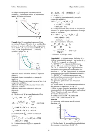 Calor y Termodinámica Hugo Medina Guzmán
54
de trabajo se corresponde con una expansión
adiabática y finalmente se realiza un enfriamiento
isócoro del fluido en el motor.
Ejemplo 106. Un motor diesel opera en el ciclo
reversible abcda, con 9,0 moles de un gas ideal. Los
procesos ab y cd son adiabáticos. Las temperaturas
de los puntos a, b, c y d del ciclo son 250 K, 375 K,
540 K, 432 K, respectivamente. La constante
adiabática del gas es 1,50.
a) Calcule el calor absorbido durante la expansión
isobárica.
b) Calcule el calor rechazado en el proceso de
isocórico.
c) Calcule el cambio de energía interna del gas, en la
compresión adiabática.
d) Calcule el trabajo realizado por el motor, en la
expansión adiabática.
e) Calcule la eficiencia térmica del motor, en
porcentaje.
Solución.
a) Cálculo previo de las capacidades caloríficas
nR
C
C V
p +
=
V
C
nR
+
=1
γ
( )
V
C
31
,
8
0
,
9
1
5
,
1 +
=
5
,
0
79
,
74
=
V
C = 149,58 J/K
79
,
74
58
,
149 +
=
p
C = 224,37 J/K
79
,
74
58
,
149 +
=
p
C = 224,37 J/K
El calor absorbido ( )
1
Q durante la expansión
isobárica
( )
b
c
p T
T
C
Q −
=
1 = ( )
373
540
37
,
224 −
= 37469,79 J = 37 kJ
b) El calor rechazado ( )
2
Q en el proceso de
isocórico
( )
c
d
V T
T
C
Q −
=
2 = ( )
432
250
58
,
149 − =
27223,56 J = 27 kJ
c) El cambio de energía interna del gas, en la
compresión adiabática
a
b U
U
U −
=
Δ = ( )
a
b
V T
T
C −
= ( )
250
375
58
,
149 −
= 18697,5 J = 19 kJ
d) El trabajo realizado por el motor, en la expansión
adiabática es igual al negativo del cambio de energía
interna en el proceso.
c
d U
U
U
W −
=
Δ
−
= = ( )
c
d
V T
T
C −
= ( )
540
432
58
,
149 −
= - 16154,64 J = - 16 kJ
e) La eficiencia térmica del motor.
1
2
1
2
1
1
1
Q
Q
Q
Q
Q
Q
W
e −
=
−
=
=
=
79
,
37469
56
,
27223
1− = 1 – 0,73 = 0,27
La eficiencia es el 27 por ciento.
Ejemplo 107. 10 moles de un gas diatómico (Cv =
5R/2) se encuentran inicialmente a una presión de pA
= 5 x105
Pa y ocupando un volumen de
VA = 249 10-3
m3
. Se expande adiabáticamente
(proceso AB) hasta ocupar un volumen VB = 479
x10-3
m3
. A continuación el gas experimenta una
transformación isoterma (proceso BC) hasta una
presión pC = 1 x105
Pa. Posteriormente se comprime
isobáricamente (proceso CD) hasta un volumen VD =
VA = 249 10-3
m3
. Por último, experimenta una
transformación a volumen constante (proceso DA)
que le devuelve al estado inicial.
a) Representar gráficamente este ciclo en un
diagrama p-V.
b) Calcular el valor de las variables termodinámicas
desconocidas en los vértices A, B, C y D.
c) Hallar el calor, el trabajo, la variación de energía
interna, en Joules, de forma directa y/o empleando el
Primer Principio, en cada etapa del ciclo.
d) Calcular el rendimiento.
R= 0,082 atm litro/mol K = 8,314 J/mol K ;
1 cal = 4,186 J; 1atm = 1,013 105
Pa
Solución.
a) Representar gráficamente este ciclo en un
diagrama p-V.
b) Calcular el valor de las variables termodinámicas
desconocidas en los vértices A, B, C y D.
 