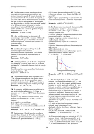 Calor y Termodinámica Hugo Medina Guzmán
68
49. Un tubo con su extremo superior cerrado es
sumergido completamente en un recipiente que
contiene mercurio, después de lo cual, dentro del tubo
queda una columna de aire de 10 cm de longitud. ¿A
que altura sobre el nivel del mercurio en el recipiente
hay que levantar el extremo superior del tubo para
que dentro de éste el nivel del mercurio quede igual al
nivel del mercurio en el recipiente. La presión
atmosférica es la normal. Calcular la masa de aire
dentro del tubo, si su sección es igual a 1 cm2
y la
temperatura igual a 27 ºC.
Respuesta. 11,3 cm; 13,3 mg.
50. ¿Que cantidad de calor se desprenderá al
comprimir por vía reversible e isoterma 100 litros de
un gas ideal a 27 ºC que se encuentran a 71 cm de
mercurio de presión, hasta reducir su volumen a la
centésima parte?
Respuesta. 10418 cal.
51. Cien litros de oxígeno a 20 ºC y 69 cm de
mercurio de presión se calientan
a volumen constante comunicando 2555 calorías.
Calcular el incremento de la presión en cm de
mercurio.
Respuesta. 31,87 cm Hg.
53. Un tanque contiene 2,73 m3
de aire a una presión
de 24,6 kg/cm2
. El aire se enfría hasta ser su presión
de 14 kg/cm2
. ¿Cuál será la disminución de su energía
interna?
Considérese el aire como gas perfecto biatómico de
índice adiabático γ = 1,4.
Respuesta. 1,420x106
cal.
53. Cinco moles de un gas perfecto diatómico a 27
ºC se calientan isobáricamente con el calor que se
desprende de un mol de otro gas perfecto que se
comprime isotérmicamente a 27 ºC hasta triplicar su
presión. Calcular la temperatura final del primer gas.
Respuesta. 318,8 K = 45,8 ºC.
54. Se comprime adiabáticamente un mol de cierto
gas perfecto (índice adiabático γ = 1,15) que se
encuentra a p1= 1 atm, t1 = 127 ºC hasta alcanzar una
presión p2.
Después se deja enfriar a volumen constante hasta
alcanzar las condiciones p3 = 10 atm y t3 = 27 ºC.
Calcular:
a) La presión p2 en atmósferas.
b) El trabajo en la compresión adiabática.
c) La cantidad de calor en calorías cedidas durante el
enfriamiento.
Respuesta. a) 48,7 atm; b) 1,8x109
J; b) 4,621 cal.
55. Supóngase que 1 litro de gasolina propulsa un
automóvil una distancia de 10 km. La densidad de la
gasolina es aproximadamente 0,7 g/cm3
, y su calor de
combustión es aproximadamente 4,6 x 104
J/g.
a) Si el motor tiene un rendimiento del 25%, ¿qué
trabajo total realiza el motor durante los 10 km del
recorrido?
b) Si se supone que este trabajo se realiza contra una
fuerza resistente constante F, hállese la magnitud de
F.
Respuesta. a) 8,05x106
J; b) 0,805 N.
56. En el ciclo que se muestra en la figura, un mol de
un gas diatómico ideal (γ = 1,4) se encuentra
inicialmente a 1 atm y 0 ºC. El gas se calienta a
volumen constante hasta
t2 = 150 ºC y luego se expande adiabáticamente hasta
que su presión vuelve a ser 1 atm.
Luego se comprime a presión constante hasta su
estado original. Calcular:
a) La temperatura t3 después de la expansión
adiabática.
b) El calor absorbido o cedido por el sistema durante
cada proceso.
c) El rendimiento de este ciclo.
d) El rendimiento de un ciclo de Carnot que operara
entre las temperaturas extremas del ciclo.
CV = 5 cal/molºC; Cp = 7 cal/molºC
Respuesta. a) 373 ºK ; b) -2,93 kJ; c) 6,69 %; d) 35
%
57. Un mol de gas N2 (CV = 5/2R; γ = 1,4) se
mantiene a la temperatura ambiente (20 ºC) y a una
presión de 5 atm. Se deja expandir adiabáticamente
hasta que su presión iguala a la ambiente de 1 atm.
Entonces se calienta a presión constante hasta que su
temperatura es de nuevo de 20 ºC. Durante este
calentamiento el gas se expansiona. Una vez que ha
alcanzado la temperatura ambiente, se calienta a
volumen constante hasta que su presión es de 5 atm.
Se comprime entonces a presión constante hasta
volver a su estado original.
a) Construir un diagrama pV exacto, mostrando cada
etapa del ciclo.
b) A partir de este gráfico determinar el trabajo
realizado por el gas en todo el ciclo.
c) ¿Cuánto calor fue absorbido o cedido por el gas en
el ciclo completo?
R=0,082 litro.atm/mol K = 1,98 cal/mol K
Respuesta. b) -65,1 litro.atm; c) -1.572,5 cal
58. Una máquina de vapor con potencia de 14,7 kW
consume durante 1 h de funcionamiento 8,1 kg de
carbón, cuyo calor específico de combustión es de
3,3x107
J/kg. La temperatura en la caldera es do 200
o
C, en la máquina frigorífica, 58o
C. Hállese el
 