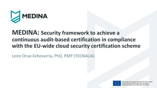 This project has received funding from the European
Union’s Horizon 2020 research and innovation
programme under grant agreement No 952633
MEDINA: Security framework to achieve a
continuous audit-based certification in compliance
with the EU-wide cloud security certification scheme
Leire Orue-Echevarria, PhD, PMP (TECNALIA)
 