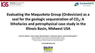 Evaluating the Maquoketa Group (Ordovician) as a
seal for the geologic sequestration of CO2: A
lithofacies and petrophysical case study in the
Illinois Basin, Midwest USA
Cristian R. Medina1*; John A. Rupp2; Maria Mastalerz1, 3; Richard W. Lahann1; and Patrick McLaughlin1, 3
1Indiana Geological Survey, Indiana University, Bloomington, Indiana
2Indiana University – Department of Earth and Atmospheric Sciences
3Indiana University –School of Public and Environmental Affairs
*crmedina@indiana.edu
 