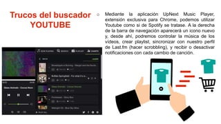 Trucos del buscador
YOUTUBE
o Mediante la aplicación UpNext Music Player,
extensión exclusiva para Chrome, podemos utilizar
Youtube como si de Spotify se tratase. A la derecha
de la barra de navegación aparecerá un icono nuevo
y, desde ahí, podremos controlar la música de los
vídeos, crear playlist, sincronizar con nuestro perfil
de Last.fm (hacer scrobbling), y recibir o desactivar
notificaciones con cada cambio de canción.
 