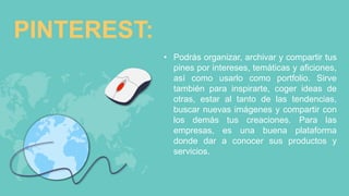 PINTEREST:
• Podrás organizar, archivar y compartir tus
pines por intereses, temáticas y aficiones,
así como usarlo como portfolio. Sirve
también para inspirarte, coger ideas de
otras, estar al tanto de las tendencias,
buscar nuevas imágenes y compartir con
los demás tus creaciones. Para las
empresas, es una buena plataforma
donde dar a conocer sus productos y
servicios.
 